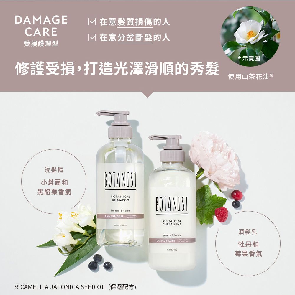 DAMAGECARE☑ 在意質損傷的人在意分岔斷髮的人受損護理型*示意圖修護受損,打造光澤滑順的秀髮使用山茶花油洗髮精小蒼蘭和黑醋栗香氣BOTANISTBOTANICALSHAMPOOfreesia & cassisDAMAGE CARE BOTANISTBOTANICALTREATMENT※CAMELLIA JAPONICA SEED OIL (保濕配方)潤髮乳peony & berryDAMAGE CARE 牡丹和 莓果香氣
