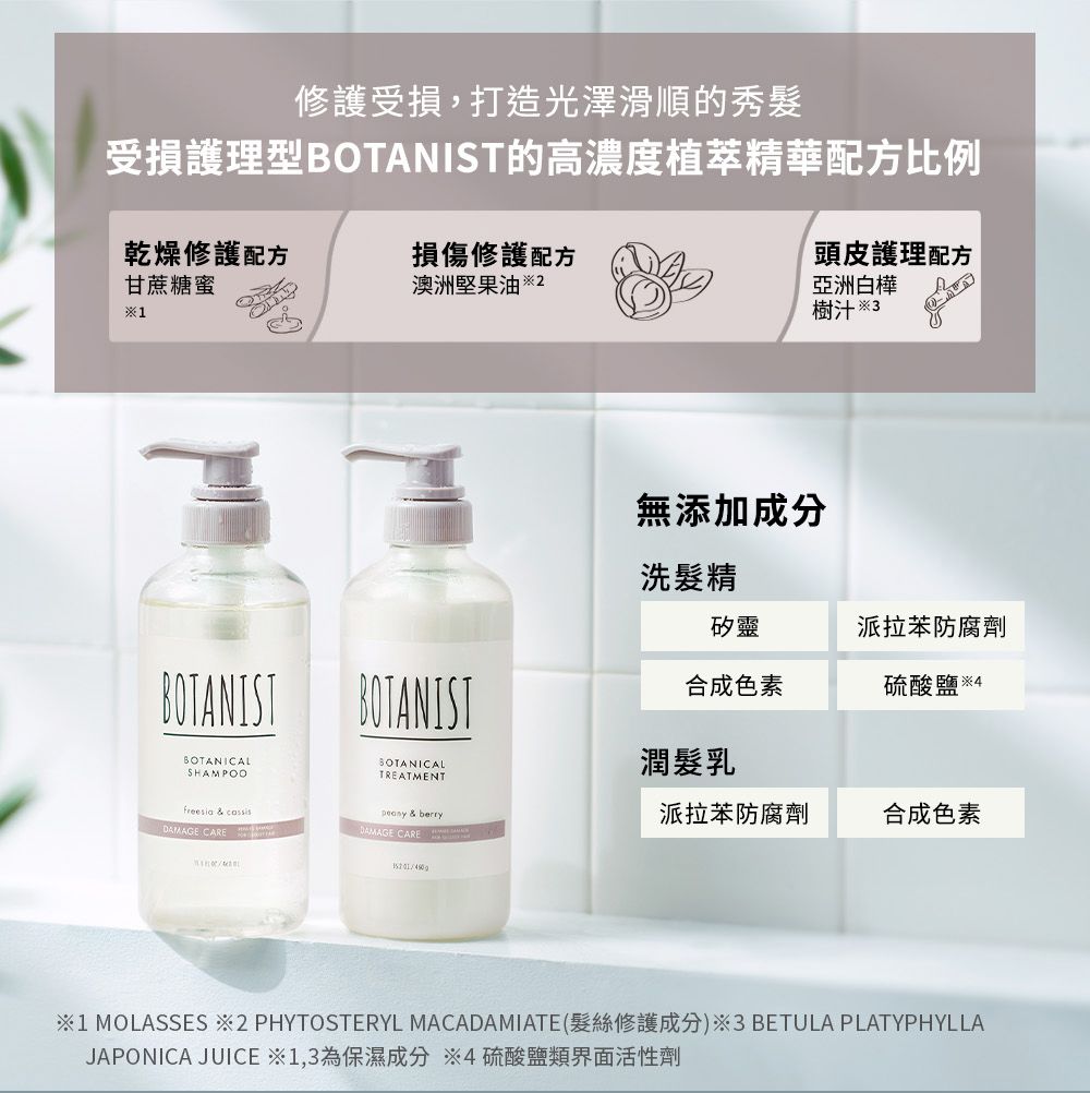 修護受損,打造光澤滑順的秀髮受損護理型BOTANIST的高濃度植萃精華配方比例乾燥修護配方甘蔗糖蜜損傷修護配方澳洲堅果油  1BOTANIST BOTANISTBOTANICALSHAMPOOSOTANICALTREATMENTfreesia & cassis & berryDAMAGE CAREDAMAGE CARE頭皮護理配方亞洲白樺樹汁  3無添加成分洗髮精矽靈派拉苯防腐劑合成色素硫酸鹽  4潤髮乳派拉苯防腐劑合成色素1 MOLASSES 2 PHYTOSTERYL MACADAMIATE(髮絲修護成分)※3 BETULA PLATYPHYLLAJAPONICA JUICE ※1,3為保濕成分 ※4硫酸鹽類界面活性劑