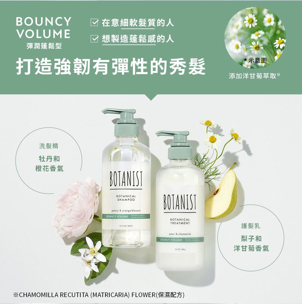 BOUNCY 在意細軟髮質的人VOLUME☑ 想製造蓬鬆感的人彈潤蓬鬆型打造強韌有彈性的秀髮洗髮精牡丹和橙花香氣BOTANISTBOTANICALSHAMPOOpeony & orange blossomBOUNCY VOLUMEBOTANISTBOTANICALTREATMENTpear & chamomileBOUNCY VOLUME ※CHAMOMILLA RECUTITA (MATRICARIA) FLOWER(保濕配方)*示意圖添加洋甘菊萃取※護髮乳梨子和洋甘菊香氣