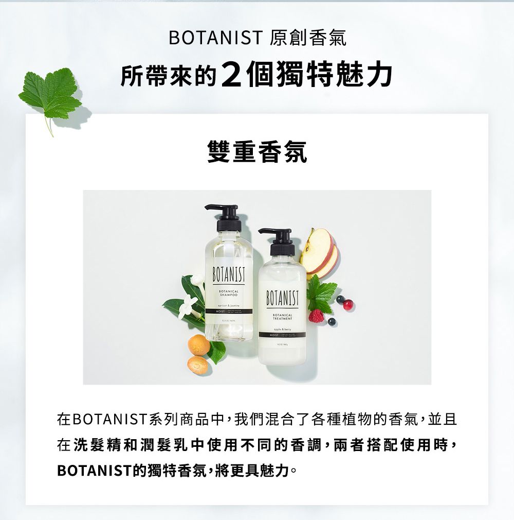 BOTANIST 原創香氣所帶來的2個獨特魅力雙重香氛BOTANISTBOTANIST在BOTANIST系列商品中,我們混合了各種植物的香氣,並且在洗髮精和潤髮乳中使用不同的香調,兩者搭配使用時,BOTANIST的獨特香氛,將更具魅力。