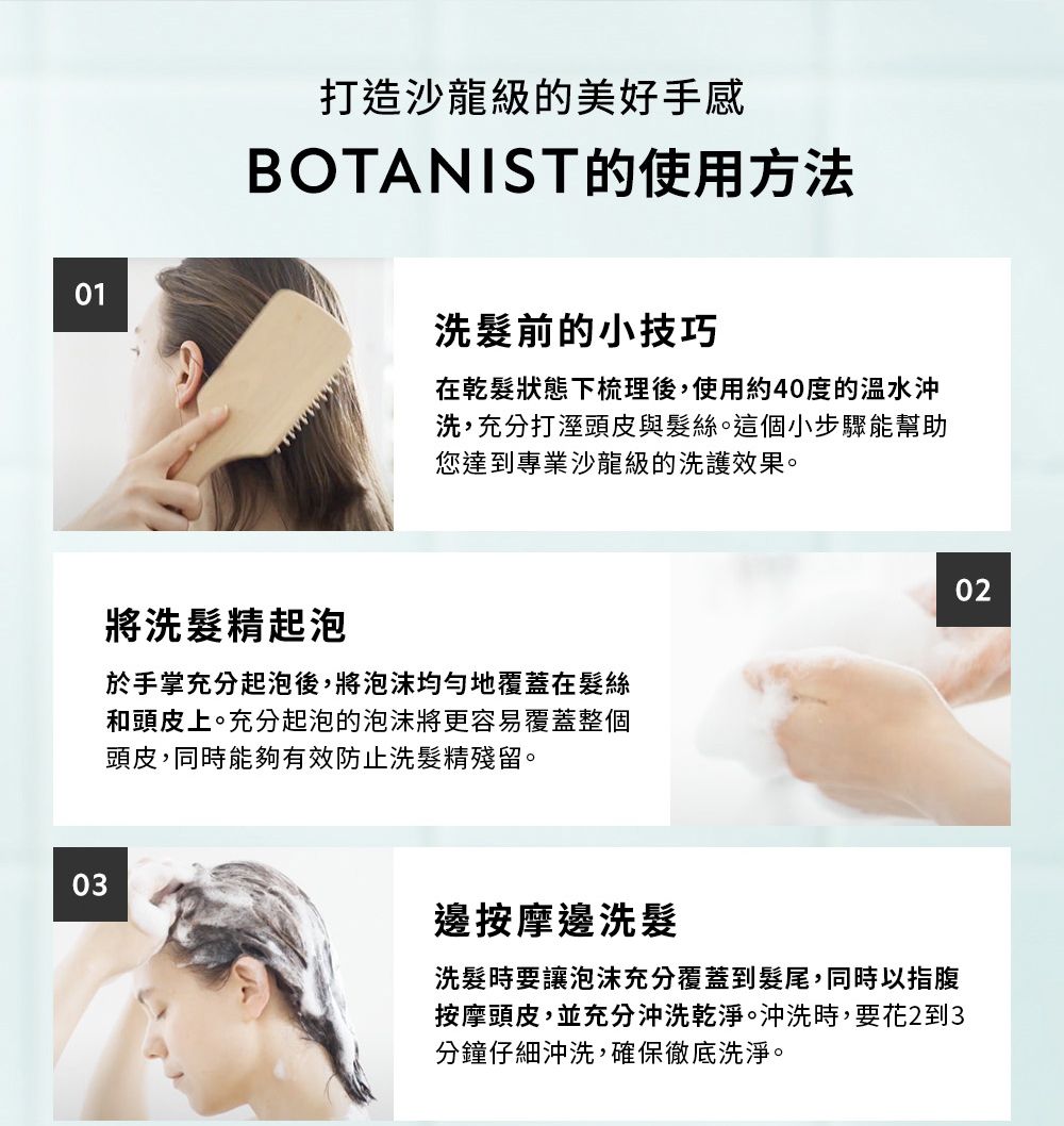 0301打造沙龍級的美好手感BOTANIST的使用方法洗前的小技巧在乾髮狀態下梳理後,使用約40度的沖洗,充分打溼頭皮與髮絲。這個小步驟能幫助您達到專業沙龍級的洗護效果。將洗髮精起泡於手掌充分起泡後,將泡沫均勻地覆蓋在髮絲和頭皮上。充分起泡的泡沫將更容易覆蓋整個頭皮,同時能夠有效防止洗髮精殘留。邊按摩邊洗髮洗髮時要讓泡沫充分覆蓋到髮尾,同時以指腹按摩頭皮,並充分沖洗乾淨。沖洗時,要花2到3分鐘仔細沖洗,確保徹底洗淨。02