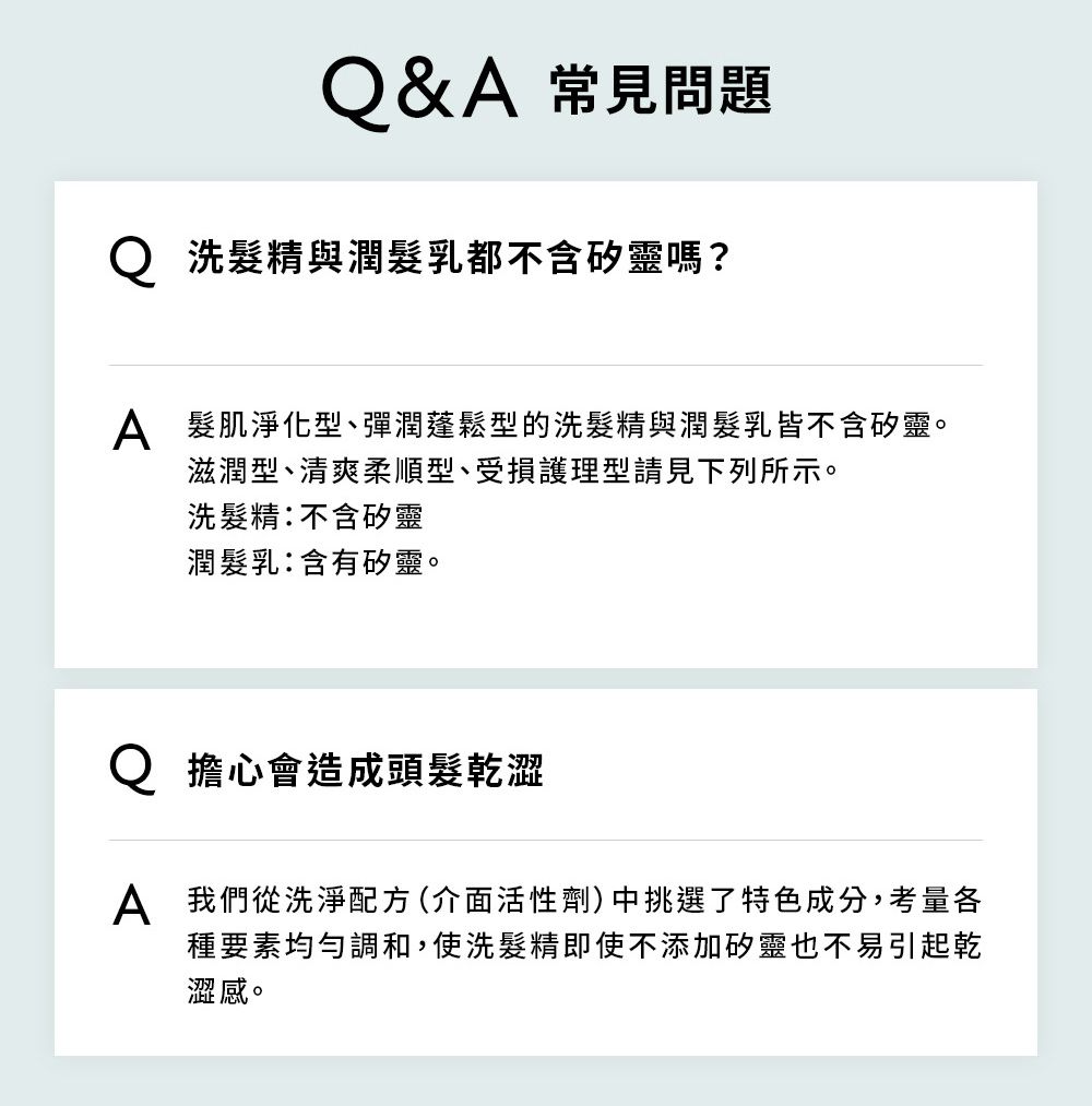 Q&A 常見問題Q 洗髮精與潤髮乳都不含矽靈嗎?A 髮肌淨化型、彈潤蓬鬆型的洗髮精與潤髮乳皆不含矽靈。滋潤型、清爽柔順型、受損護理型請見下列所示。洗髮精不含矽靈潤髮乳:含有矽靈。擔心會造成頭髮乾澀A 我們從洗淨配方 (介面活性劑) 中挑選了特色成分,考量各種要素均勻調和,使洗髮精即使不添加矽靈也不易引起乾澀感。