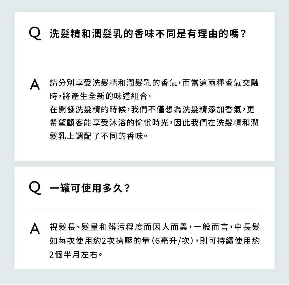 洗髮精和潤髮乳的香味不同是有理由的嗎?A 請分別享受洗髮精和潤髮乳的香氣,而當這兩種香氣交融時,將產生全新的味道組合。在開發洗髮精的時候,我們不僅想為洗髮精添加香氣,更希望顧客能享受沐浴的愉悅時光,因此我們在洗髮精和潤髮乳上調配了不同的香味。 一罐可使用多久?A 視髮長、髮量和髒污程度而因人而異,一般而言,中長髮如每次使用約2次擠壓的量(6毫升/次),則可持續使用約2個半月左右。