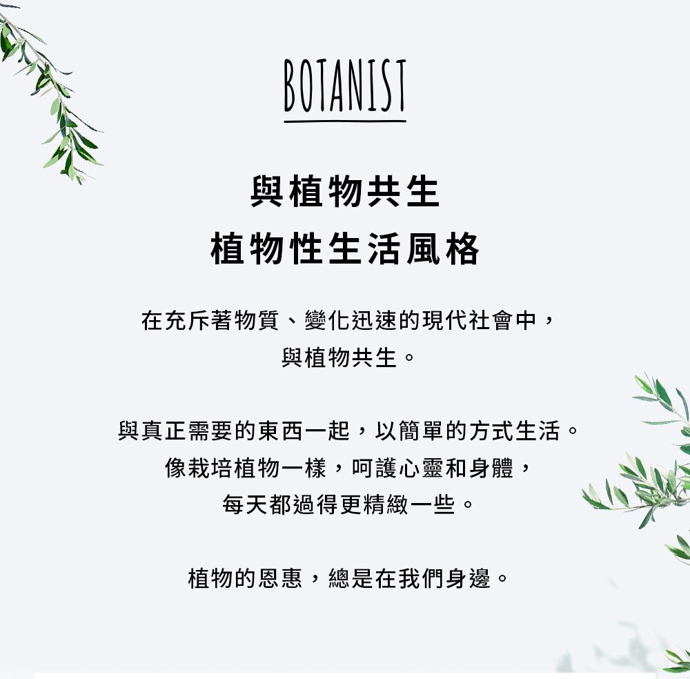 BOTANIST與植物共生植物性生活風格在充斥著物質、變化迅速的現代社會中,與植物共生。與真正需要的東西一起,以簡單的方式生活。像栽培植物一樣,呵護心靈和身體,每天都過得更精緻一些。植物的恩惠,總是在我們身邊。