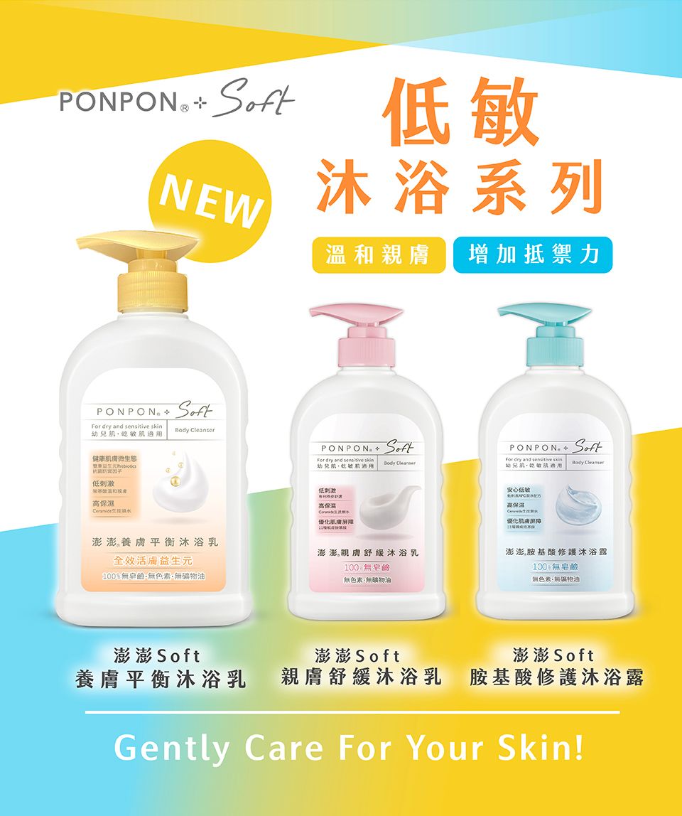 PONPON  NEW敏沐浴系列PONPON  dry and  幼兒敏健康膚生態刺激高Body leanser溫和親膚 增加抵禦力PONPON SoftPONPON  SoftFor dry and  幼兒乾肌Body CleanserFor dry and sensitive skin幼兒肌肌Body Cleanser低安心低澎澎養膚平衡沐浴乳全效活膚益生元100鹼·無色素無礦物油澎澎親膚舒緩沐浴乳100%無皂鹼無色素無礦物油高保濕C優化澎澎胺基酸修護沐浴露100 無皂鹼無色素、無礦物油澎澎 Soft澎澎 Soft澎澎 Soft養膚平衡沐浴乳親膚舒緩沐浴乳 胺基酸修護沐浴露Gently Care For Your Skin!