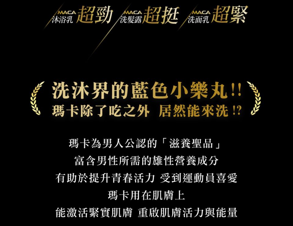 MACAMACA沐浴乳勁 超挺 超緊MACA/洗面乳洗沐界的藍色小!!瑪卡除了吃之外 居然能來洗!?瑪卡為男人公認的滋養聖品」富含男性所需的雄性營養成分有助於提升活力 受到運動員喜愛瑪卡用在肌膚上能激活緊實肌膚重啟肌膚活力與能量