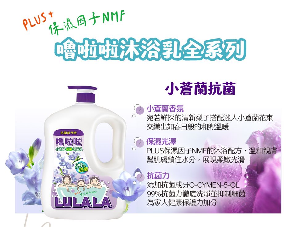 保濕因子NMF嚕啦啦沐浴乳全系列小蒼蘭抗菌抗菌新升級嚕啦啦PLUS+抗菌LULALA小蒼蘭香氛宛若鮮採的清新梨子搭配迷人小蒼蘭花束交織出如春日般的和煦溫暖保濕光澤PLUS保濕因子NMF的沐浴配方,溫和親膚幫肌膚鎖住水分,展現柔嫩光滑抗菌力添加抗菌-CYMEN-5-OL99%抗菌力徹底洗淨並為家人健康保護力加分