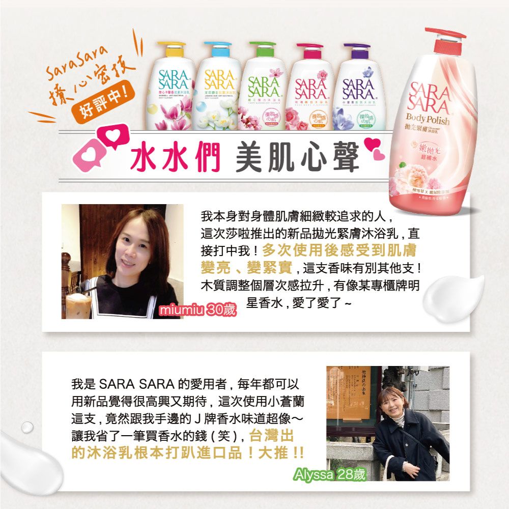 撩心密技好評中     SARA水水們 美肌心聲Body Polish拋光嫩抛光補水我本身對身體肌膚細緻較追求的人,這次莎啦推出的新品拋光緊膚沐浴乳,直接打中我!多次使用後感受到肌膚變亮、變緊實,這支香味有別其他支!木質調整個層次感拉升,有像某專櫃牌明星香水,愛了愛了~miumiu 30歲我是 SARA SARA 的愛用者,每年都可以用新品覺得很高興又期待,這次使用小蒼蘭這支,竟然跟我手邊的J牌香水味道超像~讓我省了一筆買香水的錢(笑),台灣出的沐浴乳根本打進口品!大推!!Alyssa 28歲 Ⓡ