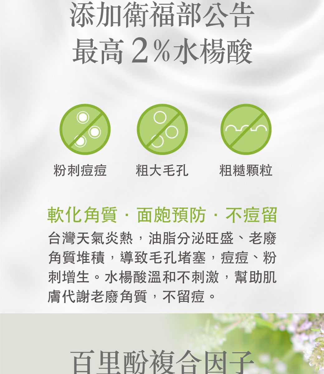 添加衛福部公告最高2%水楊酸粉刺 粗大毛孔 粗糙顆粒軟化角質面皰預防不痘留台灣天氣炎熱,油脂分泌旺盛、老廢角質堆積,導致毛孔堵塞,痘痘、粉刺增生。水楊酸溫和不刺激,幫助肌膚代謝老廢角質,不留痘。百里複合因子