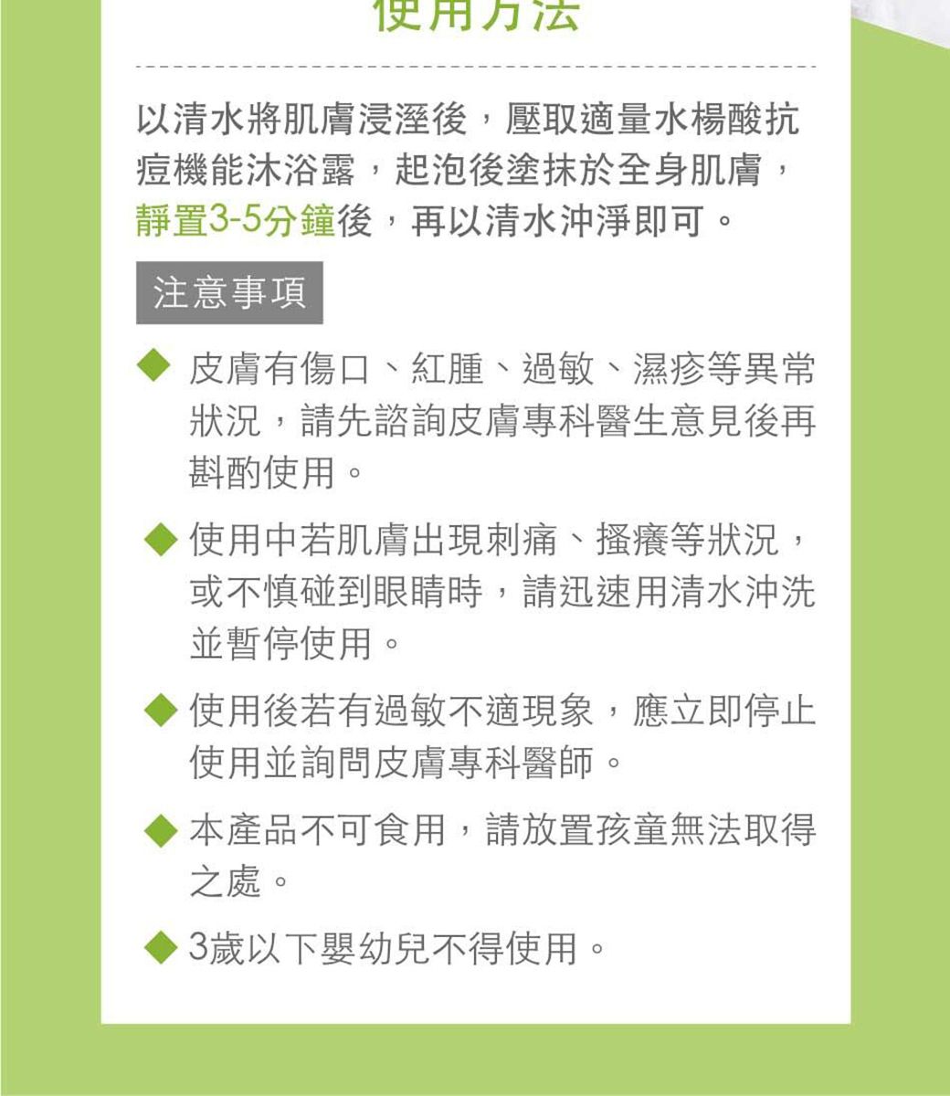 使用方法以清水將肌膚浸溼後壓取適量水楊酸抗痘機能沐浴露,起泡後塗抹於全身肌膚,靜置3-5分鐘後,再以清水沖淨即可。注意事項皮膚有傷口、紅腫、過敏、濕疹等異常狀況,請先諮詢皮膚專科醫生意見後再斟酌使用。使用中若肌膚出現刺痛、搔癢等狀況,或不慎碰到眼睛時,請迅速用清水沖洗並暫停使用。使用後若有過敏不適現象,應立即停止使用並詢問皮膚專科醫師。,本產品不可食用,請放置孩童無法取得之處。3歲以下嬰幼兒不得使用。