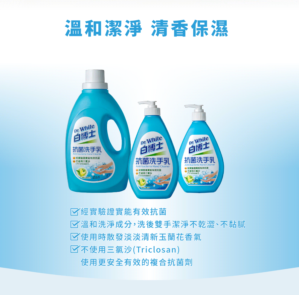 溫和潔淨 清香保濕 Whit白博士bacteria Hand Cleaner有效抗菌使用抗菌洗手乳 White白博士 抗菌洗手乳Anti-bacteria Hand Cleaner能有效抗菌使用白博士抗菌洗手乳Anti-bacteria e 經證實能有效抗菌不使用三) White經實驗證實能有效抗菌溫和洗淨成分,洗後雙手潔淨不乾澀、不黏膩☑使用時散發淡淡清新玉蘭花香氣☑不使用三氯沙(Triclosan)使用更安全有效的複合抗菌劑