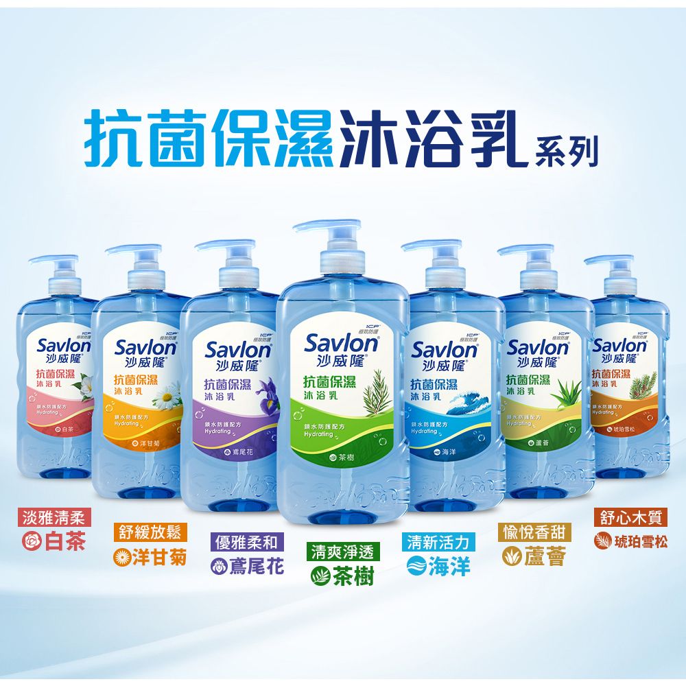 抗菌保濕沐浴乳系列SavlonSavlonSavlonSavlonSavlon沙威隆抗菌保濕沐浴乳沙威隆沙威隆沙威隆沙威隆抗菌保濕沐浴乳抗菌保濕沐浴乳抗菌保濕沐浴乳抗菌保濕沙威隆®抗菌保濕Savlon Savlon沙威隆抗菌保濕沐浴乳沐浴乳沐浴乳水防配方白茶水防護配方鎖水防護配方 洋甘菊•  茶樹水防護配方Hydrating  海洋Hydrating防配方Hydrating 珀雪松淡雅清柔舒心木質白茶舒緩放鬆愉悅香甜洋甘菊優雅柔和鳶尾花 清新活力||淨透茶樹海洋●蘆薈琥珀雪松