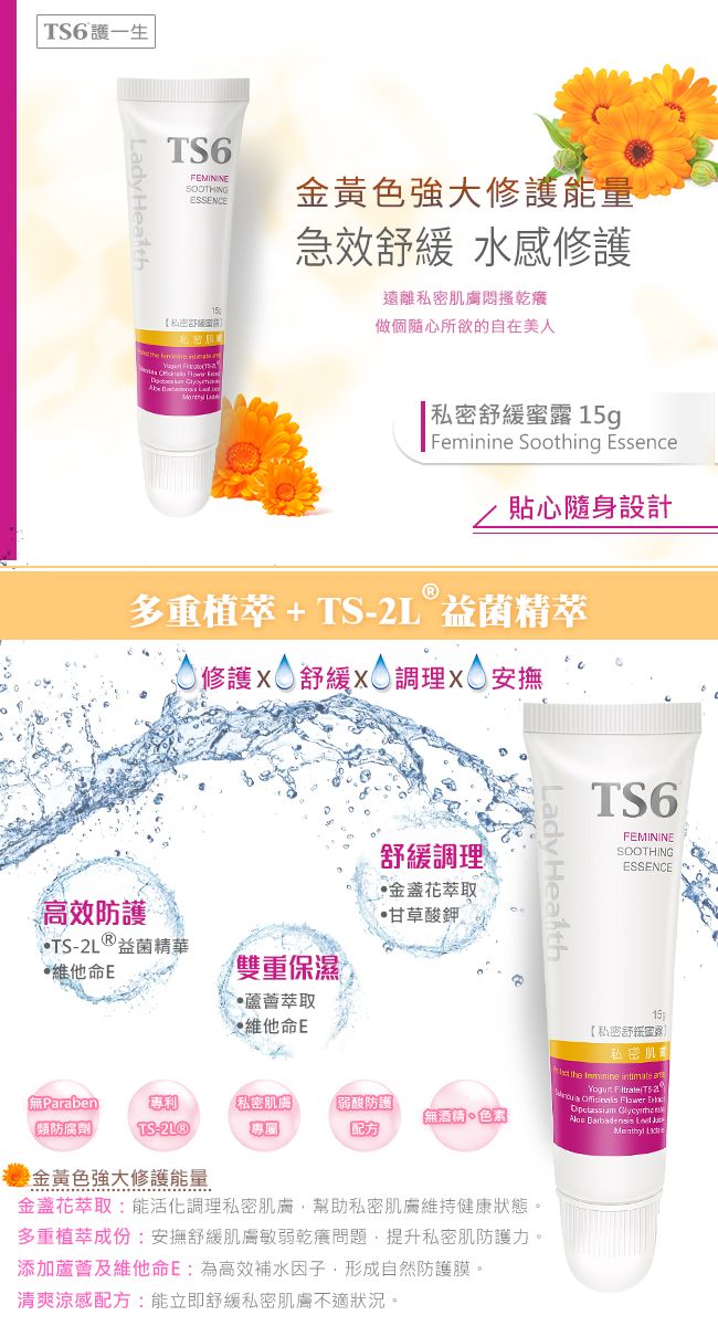 TS6護一生TS6FEMININESOOTHINGESSENCE私密the     金黃色強大能量急效 水感修護遠離私密肌膚乾做個隨心所欲的自在美人【私密緩蜜露 5gFeminine Soothing EssenceⓇ貼心隨身設計多重植萃+TS2L 益菌精萃1修護 舒緩  安撫高效防護TS- 益菌精華維他命E雙重保濕萃取維他命E舒緩調理金盞花萃取甘草酸鉀 XParaben專利私密肌膚【類防腐劑 TS-專屬弱酸防護「無酒精色素Lady Health金黃色強大修護能量金盞花萃取:能活化調理私密肌膚幫助私密肌膚維持健康狀態。多重植萃成份:安撫舒緩肌膚敏弱乾問題,提升私密肌防護力。添加蘆薈及維他命E:為高效補水因子,形成自然防護膜。清爽涼感配方:能立即舒緩私密肌膚不適狀況。TS6FEMININESOOTHINGESSENCE15【私密舒露私密肌the  intimate     Flower   Barbadensis