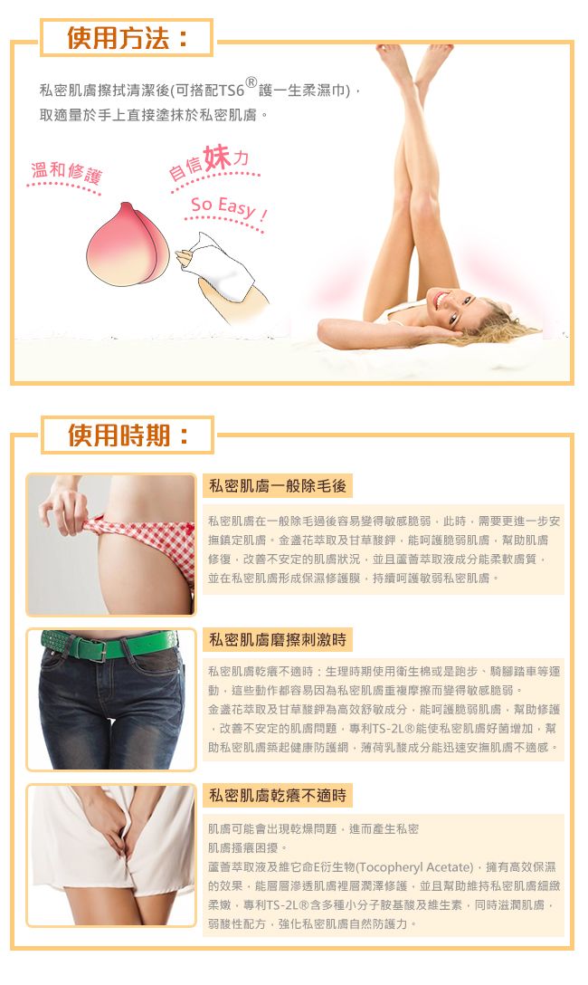 使用方法:私密肌膚擦拭清潔後(可搭配TS6護一生柔濕巾)取適量於手上直接塗抹於私密肌膚溫和修護自信妹使用時期: Easy私密肌膚一般除毛後私密肌膚在一般除毛過後容易變得敏感脆弱此時需要更進一步安撫鎮定肌膚萃取及甘草酸鉀能呵護脆弱肌膚幫助肌膚修復改善不安定的肌膚狀況並且萃取液成分能柔軟膚質。並在私密肌膚形成保濕修護膜持續呵護敏弱私密肌膚。私密肌膚磨擦刺激時私密肌膚乾癢不適時:生理時期使用衛生棉或是跑步、騎腳踏車等運動這些動作都容易因為私密肌膚重複摩擦而變得敏感脆弱。金盞花萃取及甘草酸鉀為高效舒敏成分能呵護脆弱肌膚幫助修護改善不安定的肌膚問題專利TS-2L®能使私密肌膚好菌增加幫助私密肌膚築起健康防護網薄荷乳酸成分能迅速安撫肌膚不適感。私密肌膚乾癢不適時肌膚可能會出現乾燥問題,進而產生私密肌膚搔癢困擾。蘆薈萃取液及維它命E衍生物(Tocopheryl Acetate),擁有高效保濕的效果,能層層滲透肌膚裡層潤澤修護,並且幫助維持私密肌膚細緻柔嫩,專利TS-2L®含多種小分子胺基酸及維生素,同時滋潤肌膚,弱酸性配方,強化私密肌膚自然防護力。