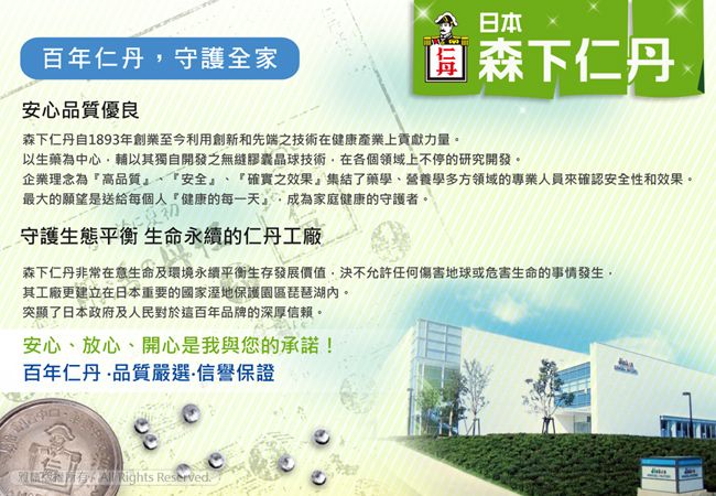 百年仁丹守護全家安心品質優良日本 森下仁丹森下仁丹自1893年創業至今利用創新和先端之技術在健康產業上貢獻力量。以生藥為中心輔以其獨自開發之無縫膠囊晶球技術在各個領域上不停的研究開發。企業理念為高品質、安全、「確實之效果集結了藥學、營養學多方領域的專業人員來確認安全性和效果。最大的願望是送給每個人「健康的每一天成為家庭健康的守護者。守護 永續的仁丹工廠森下仁丹非常在意生命及環境永續平衡生存發展價值,決不允許任何傷害地球或危害生命的事情發生,其工廠更建立在日本重要的國家園區琵琶湖內。突顯了日本政府及人民對於這百年品牌的深厚信賴。安心、放心、開心是我與您的承諾!百年仁丹品質嚴選信譽保證,  Rights Reserved.