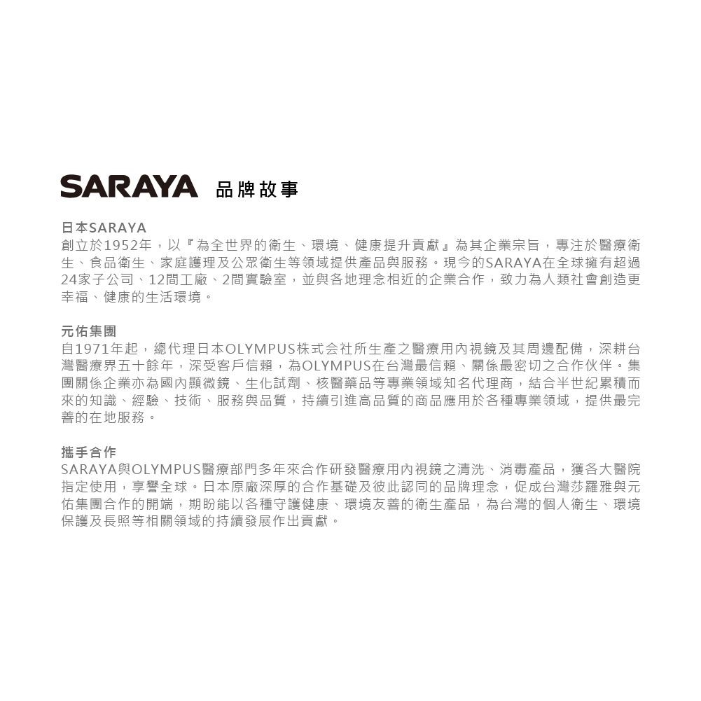 SARAYA 品牌故事日本SARAYA創立於1952年,以『為全世界的衛生、環境、健康提升貢獻』為其企業宗旨,專注於醫療衛生、食品衛生、家庭護理及公眾衛生等領域提供產品與服務。現今的SARAYA在全球擁有超過24家子公司、12間工廠、2間實驗室,並與各地理念相近的企業合作,致力為人類社會創造更幸福、健康的生活環境。元佑集團自1971年起,總代理日本OLYMPUS株式会社所生產之醫療用內視鏡及其周邊配備,深耕台灣醫療界五十餘年,深受客戶信賴,為OLYMPUS在台灣最信賴、關係最密切之合作伙伴。集團關係企業亦為國內顯微鏡、生化試劑、核醫藥品等專業領域知名代理商,結合半世紀累積而來的知識、經驗、技術、服務與品質,持續引進高品質的商品應用於各種專業領域,提供最完善的在地服務。攜手合作SARAYA與OLYMPUS醫療部門多年來合作研發醫療用內視鏡之清洗、消毒產品,獲各大醫院指定使用,享譽全球。日本原廠深厚的合作基礎及彼此認同的品牌理念,促成台灣莎羅雅與元佑集團合作的開端,期盼能以各種守護健康、環境友善的衛生產品,為台灣的個人衛生、環境保護及長照等相關領域的持續發展作出貢獻。