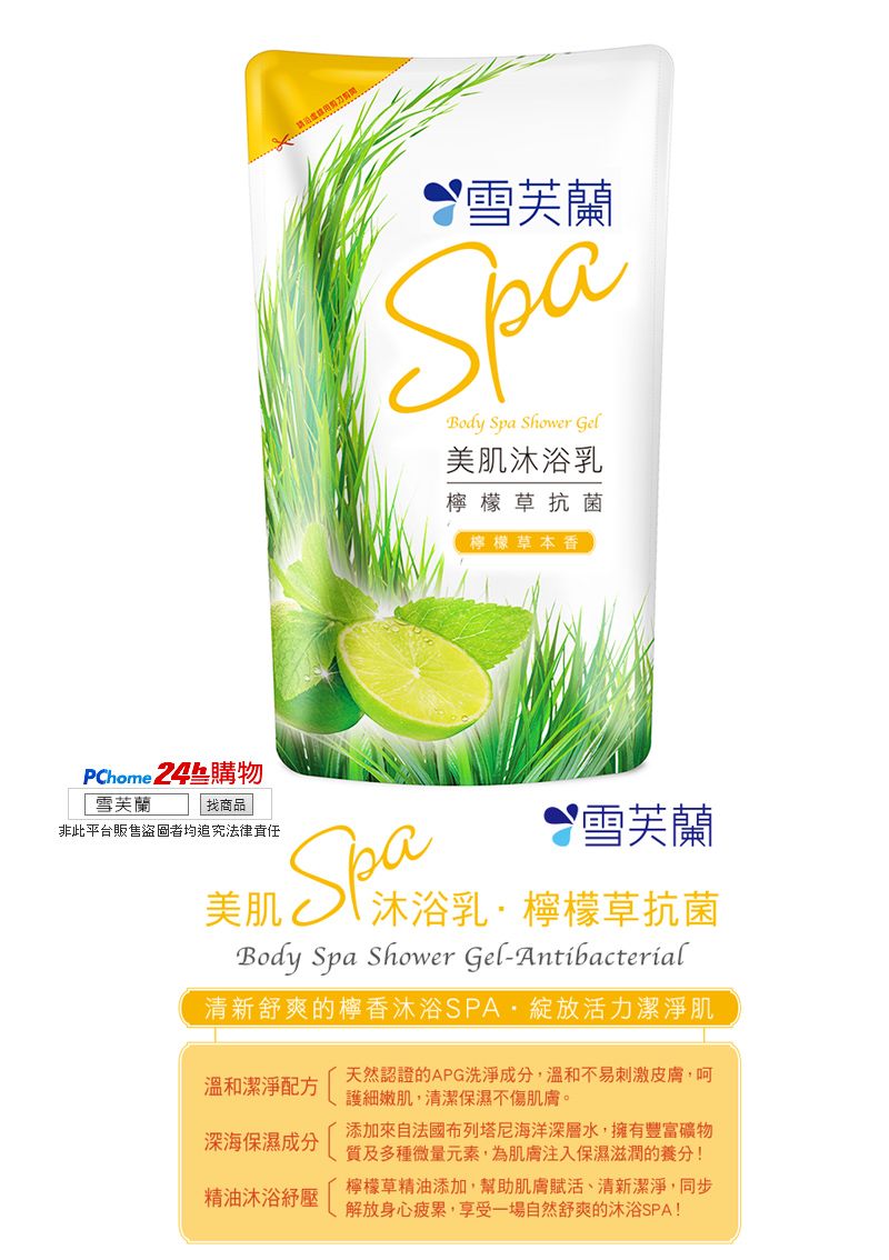 芙蘭SpaBody Spa Shower Gel美肌沐浴乳檸檬草抗菌檸檬草本香PChome 24購物 雪芙蘭找商品非此平台販售盜圖者均追究法律責任美肌雪芙蘭沐浴乳檸檬草抗菌SpaBody Spa Shower Gel-Antibacterial清新舒爽的檸香沐浴SPA·綻放活力潔淨肌溫和潔淨配方天然認證的APG洗淨成分,溫和不易刺激皮膚,呵護細嫩肌,清潔保濕不傷肌膚。深海保濕成分精油沐浴添加來自法國布列塔尼海洋深層水,擁有豐富礦物質及多種微量元素,為肌膚注入保濕滋潤的養分!檸檬草精油添加,幫助肌膚賦活、清新潔淨,同步解放身心疲累,享受一場自然舒爽的沐浴SPA!