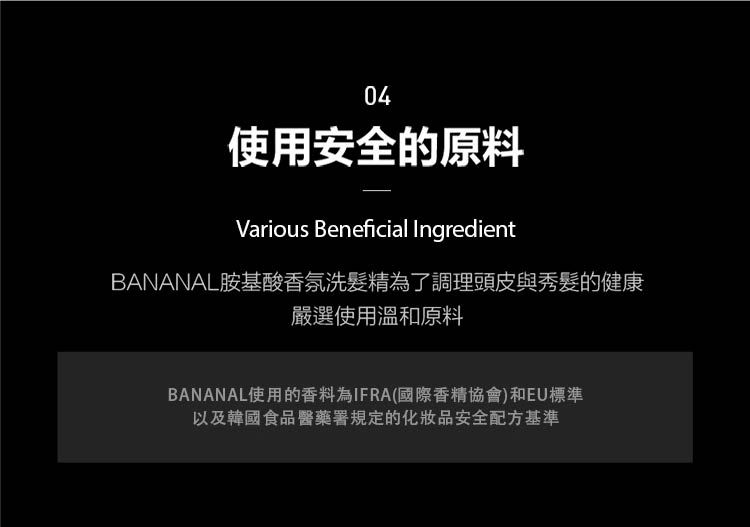 04使用安全的原料Various Beneficial IngredientBANANAL胺基酸香氛洗髮精為了調理頭皮與秀髮的健康嚴選使用溫和原料BANANAL使用的香料為IFRA國際香精協會)和EU標準以及韓國食品醫藥署規定的化妝品安全配方基準