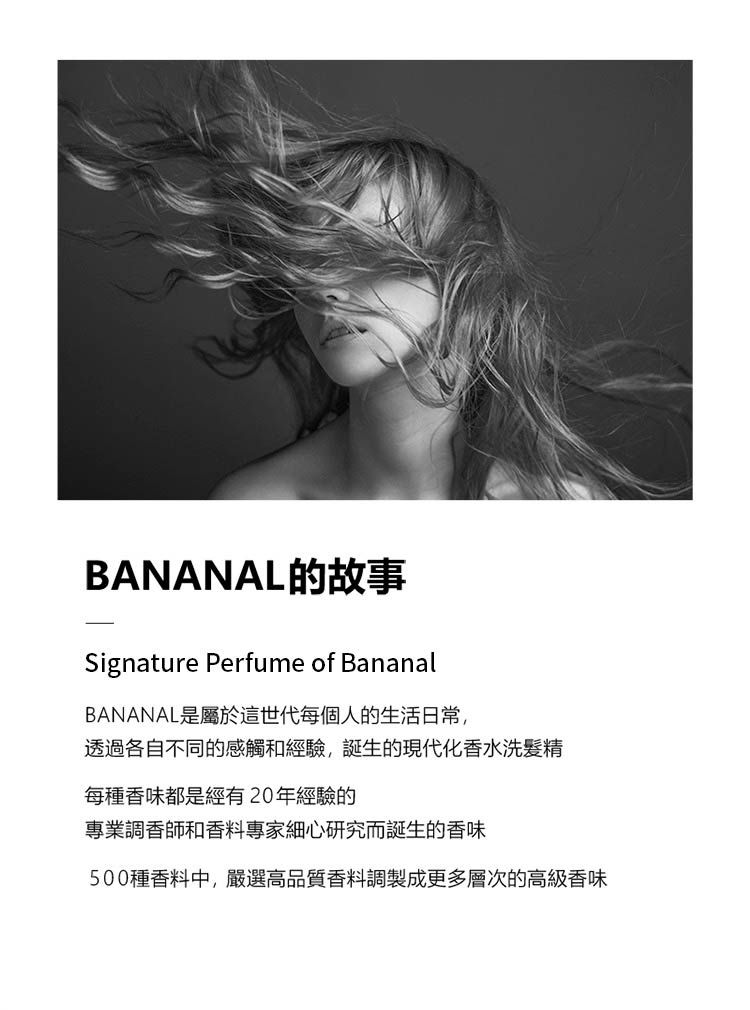 BANANAL的故事Signature Perfume of BananalBANANAL是屬於這世代每個人的生活日常,透過各自不同的感觸和經驗,誕生的現代化香水洗髮精每種香味都是經有20年經驗的專業調香師和香料專家細心研究而誕生的香味500種香料中,嚴選高品質香料調製成更多層次的高級香味