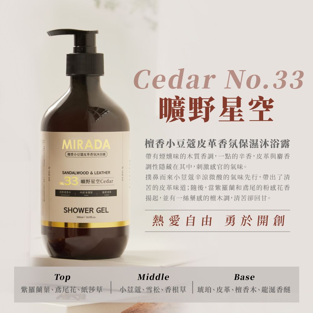 MIRADA小豆蔻香氛沐浴露SANDALWOOD & LEATHER曠野星空Cedar 後請 皮革Cedar No.33曠野星空檀香小豆蔻皮革香氛保濕沐浴露帶有煙燻味的木質香調,一點的辛香,皮革與麝香調性隱藏在其中,刺激感官的氣味。撲鼻而來小荳蔻辛涼微酸的氣味先行,帶出了清苦的皮革味道;隨後,當紫羅蘭和鳶尾的粉感花香揚起,並有一絲藥感的檀木調,清苦卻回甘。SHOWER GEL500ml熱愛自由 勇於開創TopMiddleBase紫羅蘭葉鳶尾花、紙莎草 小荳蔻、雪松、香根草琥珀、皮革、檀香木、龍涎香醚