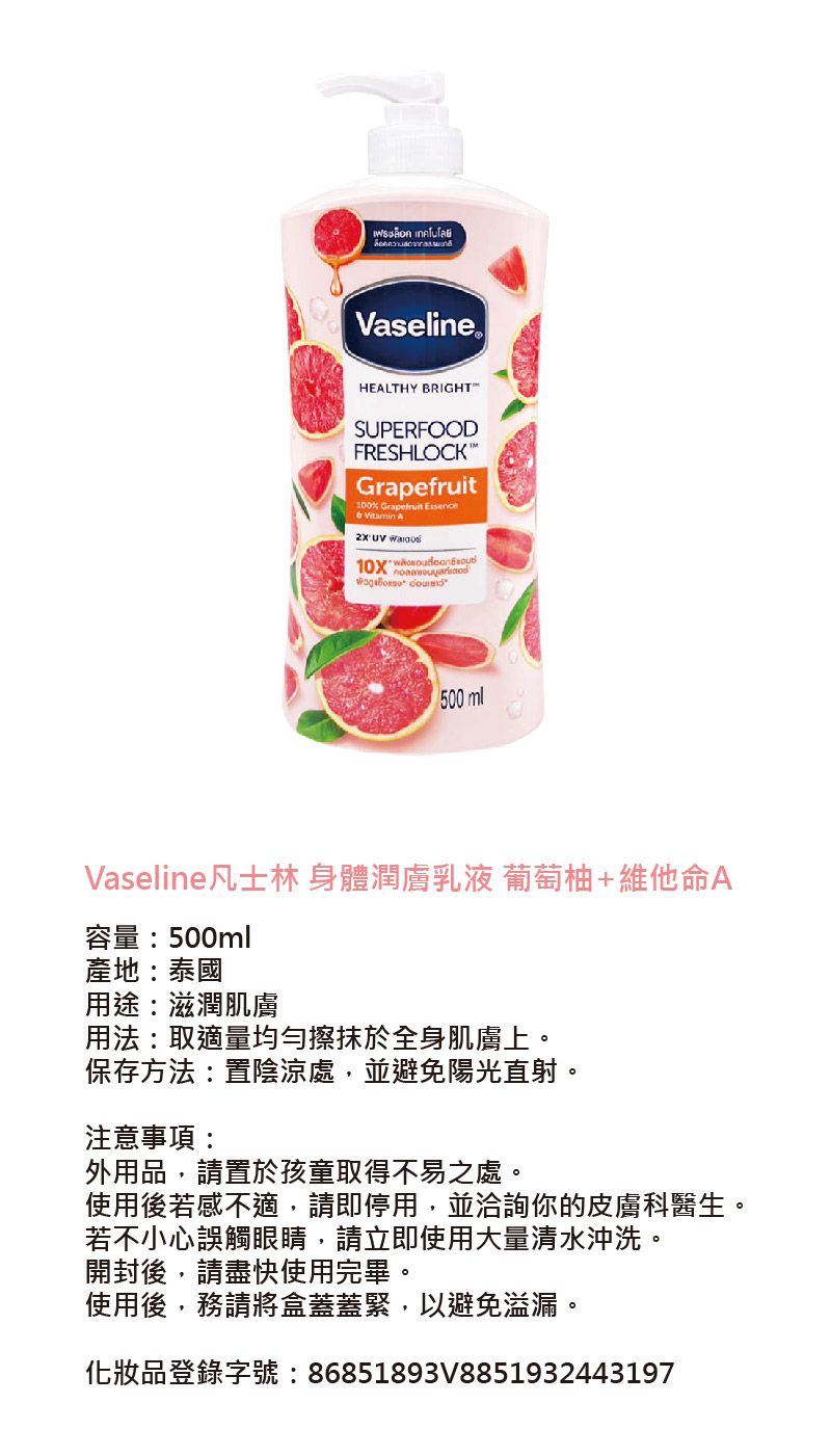 เฟรอก เทคโนโลยีVaselineHEALTHY BRIGHTSUPERFOODFRESHLOCKGrapefruit100%    500 mlVaseline凡士林 身體潤膚乳液 葡萄柚+維他命A容量:500ml產地:泰國用途:滋潤肌膚用法:取適量均勻擦抹於全身肌膚上。保存方法:置陰涼處,並避免陽光直射。注意事項:外用品,請置於孩童取得不易之處。使用後若感不適,請即停用,並洽詢你的皮膚科醫生。若不小心誤觸眼睛,請立即使用大量清水沖洗。開封後,請盡快使用完畢。使用後,務請將盒蓋蓋緊,以避免溢漏。化妝品登錄字號:86851893V8851932443197