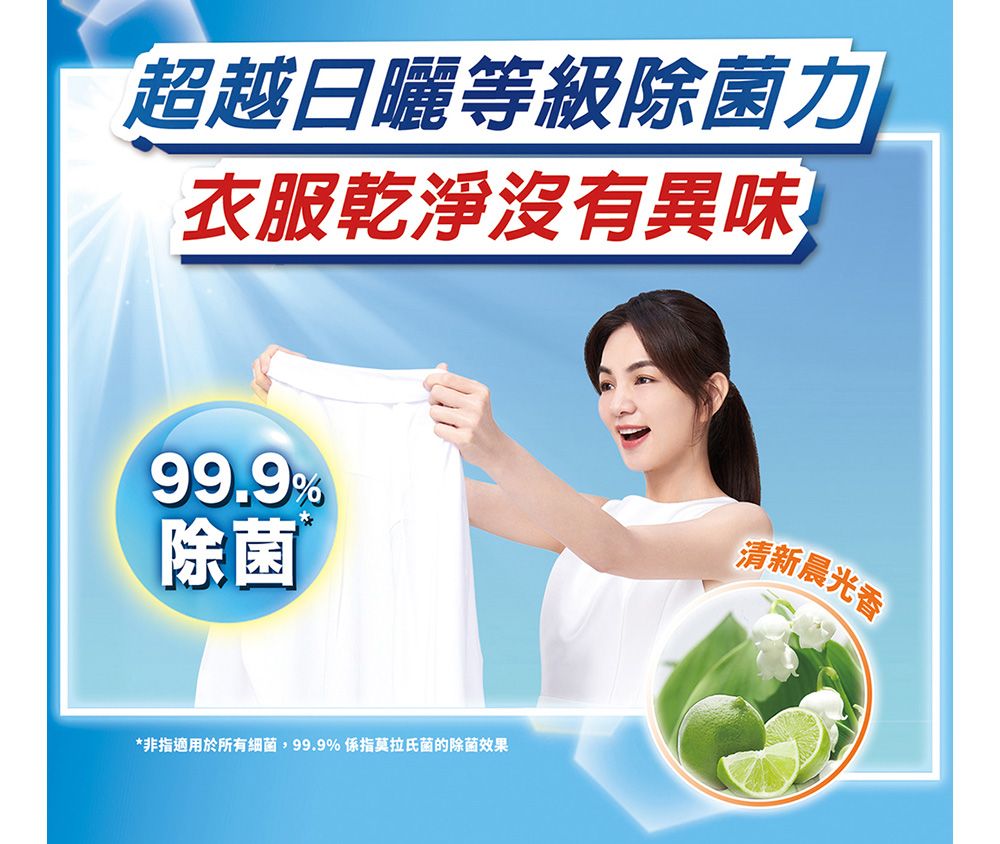 超越日曬等級除菌力衣服乾淨沒有異味99.9%除菌*非指適用於所有細 菌99.9% 係指莫拉氏菌的除菌效果清新晨光香