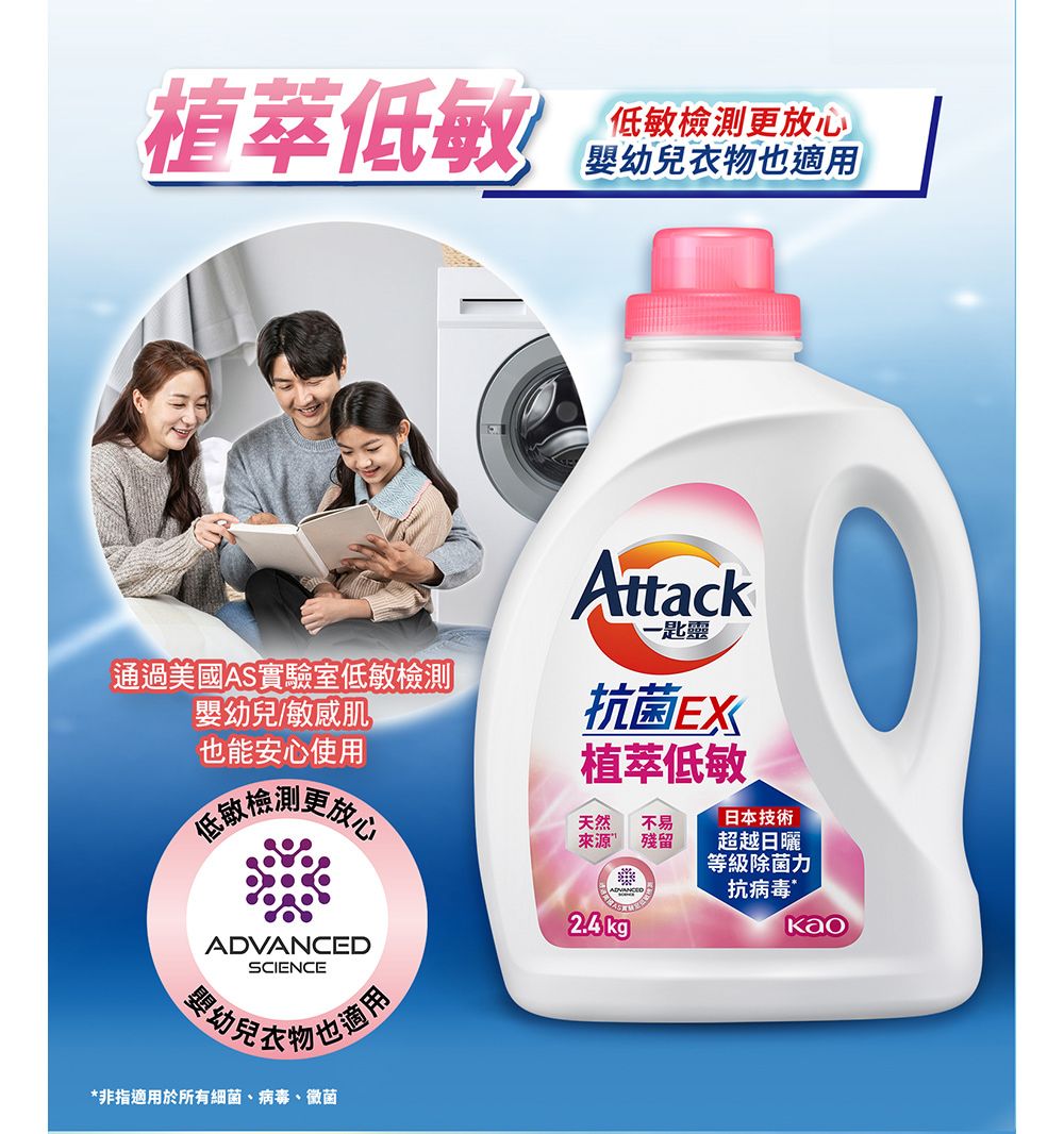 植萃低敏低敏更嬰幼也Attack一匙靈通過美國AS實驗室低敏檢測嬰幼兒/敏感肌也能安心使用抗 菌EX植萃低敏檢測更放心天然來源不易殘留日本技術超越日曬等級抗 病 毒ADVANCEDSCIENCE兒衣物也適用*非指適用於所有細 菌、病毒、黴菌 kgKao