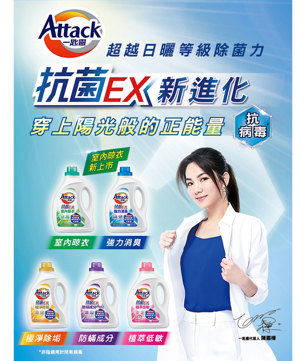 Attack-超越日曬等級除菌力抗菌新進化抗穿上陽光般的正能量 Attack抗 菌E室內晾衣新上市Attack抗 菌E强力消息室內晾衣強力消臭AttackAttack抗 菌经淨除垢抗 菌EX防Attack抗 菌EX植低極淨除垢防蟎成分植萃低敏匙靈 陳嘉樺*非指適用於所有病毒