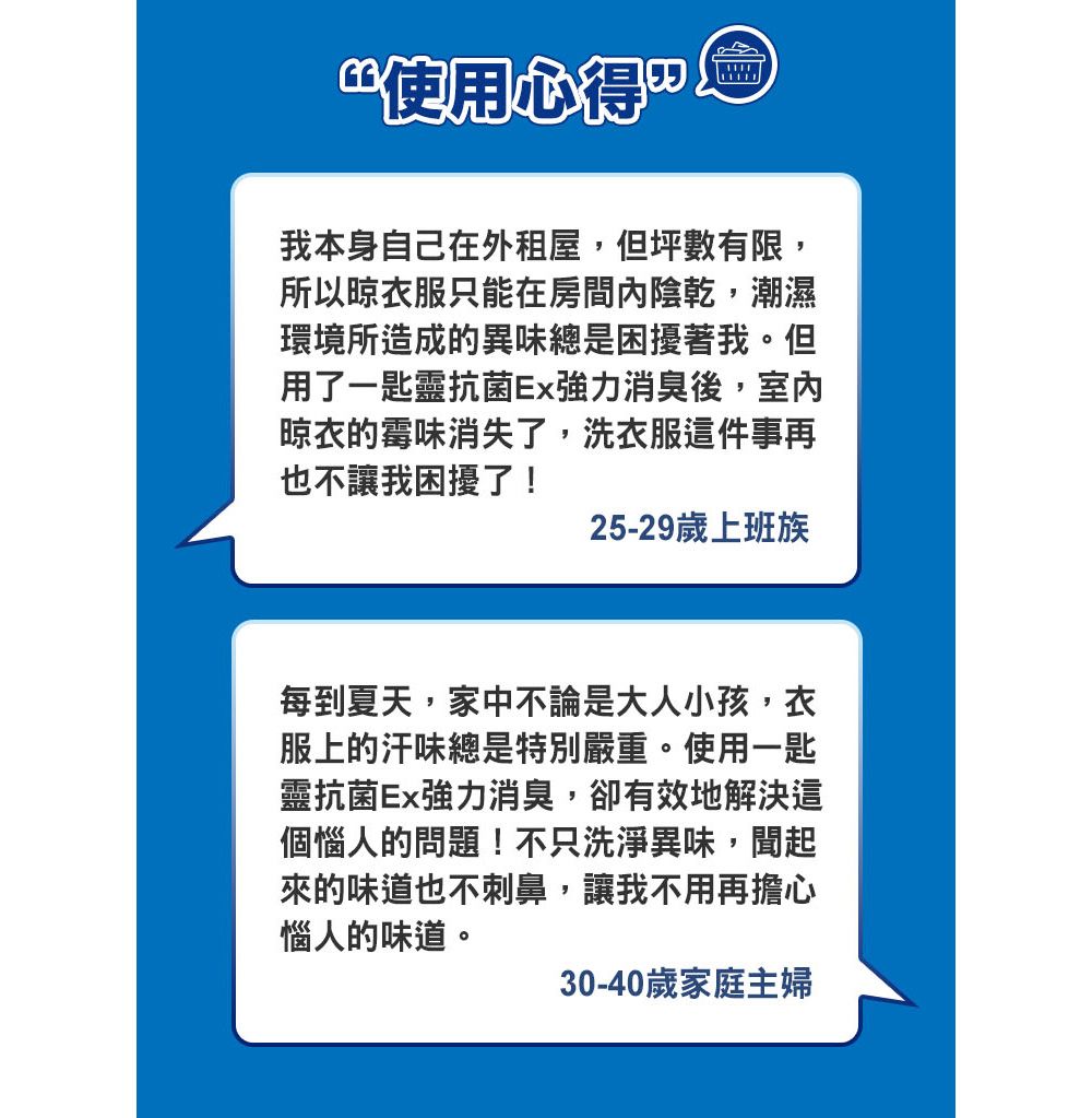 使用心得我本身自己在外租屋,但坪數有限,所以晾衣服只能在房間陰乾,潮濕環境所造成的異味總是困擾著我。但用了一匙靈抗 菌Ex強力消臭後,室內晾衣的霉味消失了,洗衣服這件事再也不讓我困擾了!25-29歲上班族每到夏天,家中不論是大人小孩,衣服上的汗味總是特別嚴重。使用一匙靈抗 菌Ex強力消臭,卻有效地解決這個惱人的問題!不只洗淨異味,聞起來的味道也不刺鼻,讓我不用再擔心惱人的味道。30-40歲家庭主婦