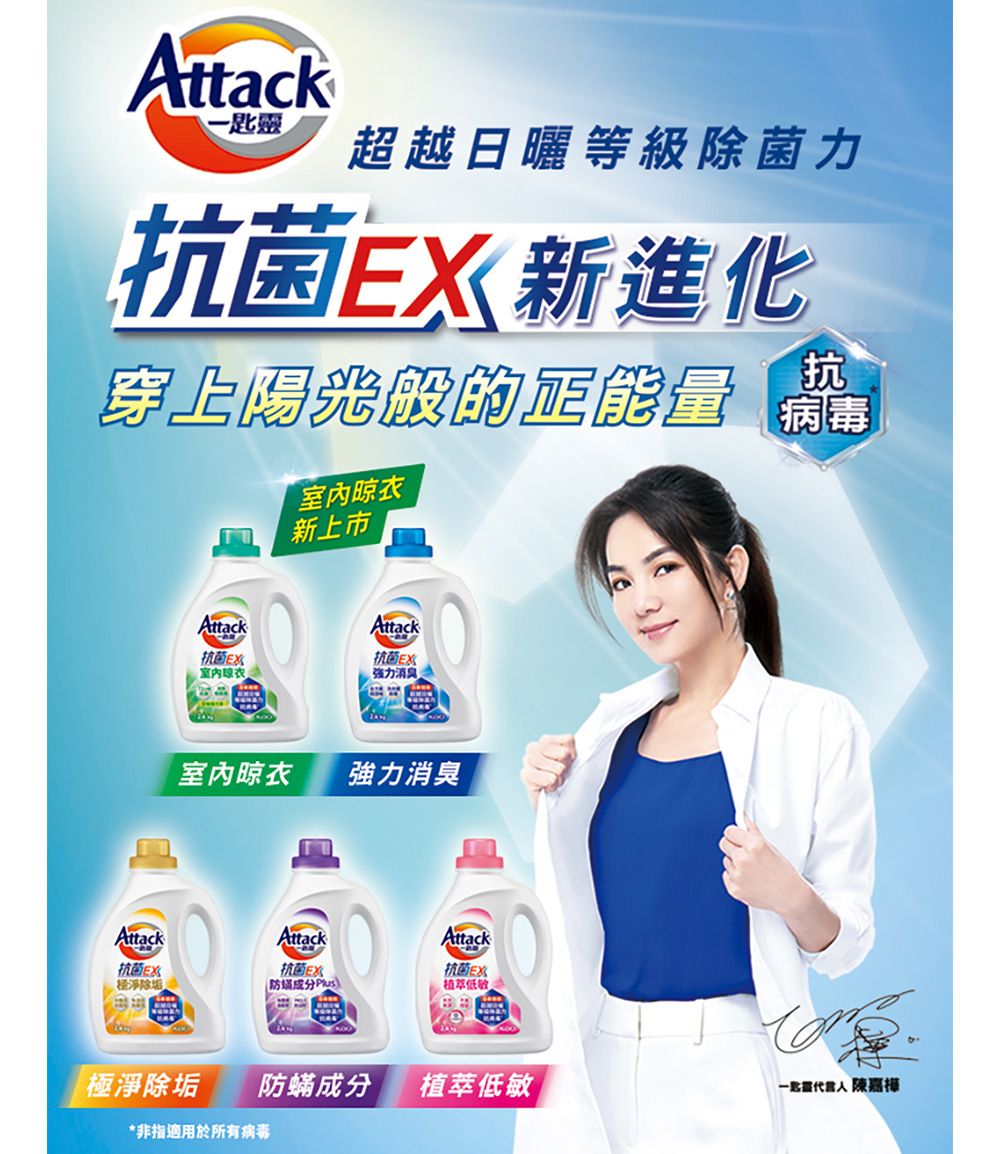 Attack-匙靈超越日曬等級除菌力抗菌新進化抗穿上陽光般的正能量 AttackAttack抗菌室內晾衣新上市Attack抗菌E強力消臭室內晾衣強力消臭AttackAttack抗菌EX淨除垢抗菌E)抗菌E植萃低敏極淨除垢防蟎成分植萃低敏 陳嘉樺*非指適用於所有病毒