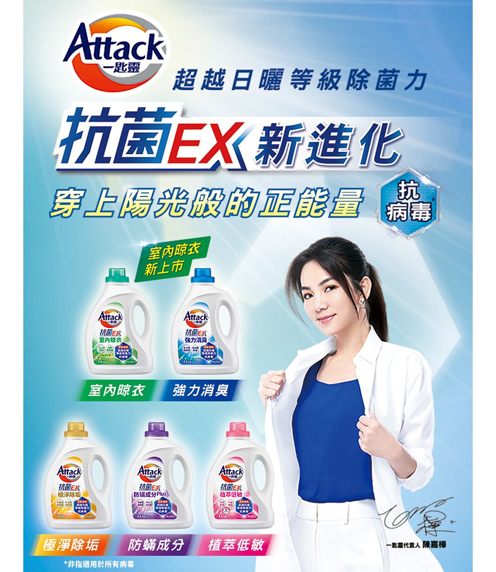 Attack-匙靈超越日曬等級除菌力抗菌新進化穿上陽光般的正能量抗 病毒內晾衣新上市AttackAttack抗菌室抗菌EX強力消臭室內晾衣強力消臭Attack抗菌EX经淨除垢Attack抗菌EX防 )Attack抗菌EX植低敏極淨除垢防蟎成分植萃低敏 陳嘉樺*非指適用於所有病毒