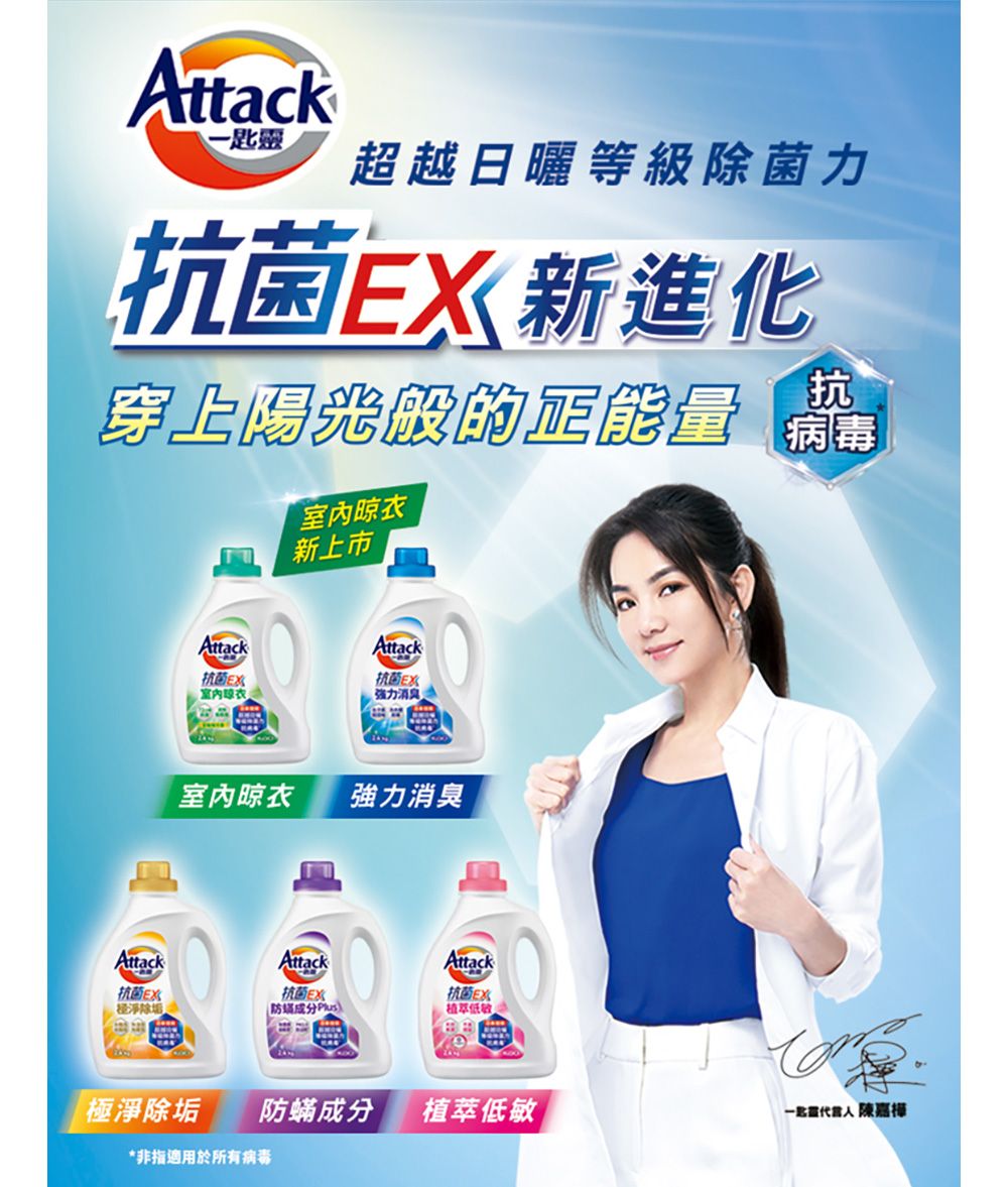 Attack-匙靈超越日曬等級除菌力抗 菌X新進化抗 穿上陽光的正能量 Attack抗 菌E经淨除垢Attack室內晾衣新上市Attack強力消臭室內晾衣強力消臭Attack抗 菌E)Attack抗 菌植萃低極淨除垢防蟎成分植萃低敏 陳嘉樺*非指適用於所有病毒