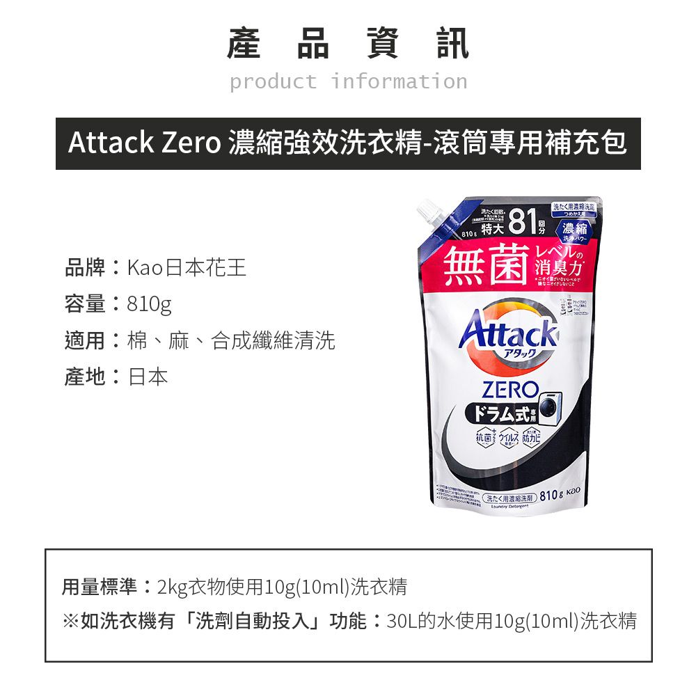 產品資訊product informationAttack Zero 強效衣精-滾筒專補充包用縮品牌Kao日本花王容量0g適用棉、麻、合成纖維清產地:日本たく81: 無菌つめかえ用濃縮レベルの消臭AttackアタックZERO抗菌力洗用濃洗810g  用量標準:2kg衣物使用10g(10ml)洗衣精※如洗衣機有「洗劑自動投入」功能:30L的水使用10g(10ml)洗衣精