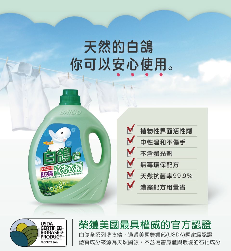 天然的白你可以安心使用。自鴿天然尤加利天然濃縮防洗衣精Anti-mite Natural Laundry Detergent3500g植物性界面活性劑中性溫和不傷手不含螢光劑無毒環保配方天然抗 菌率99.9%濃縮配方用量省USDACERTIFIEDBIOBASEDPRODUCTPRODUCT 90%榮獲美國最具權威的官方認證白鴿全系列洗衣精,通過美國農業部(USDA)國家級認證證實成分來源為天然資源,不含傷害身體與環境的石化成分