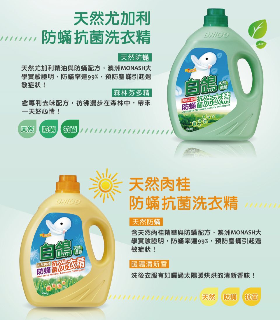 天然尤加利抗 菌洗衣精天然防蟎天然尤加利精油與防蟎配方,澳洲MONASH學實驗證明,防蟎率達99%,預防塵蟎引起過敏症狀!森林芬多精含專利去味配方,彷彿漫步在森林中,帶來一天好心情!天然尤加利防蟎洗衣精Anti-mite Natural Laundry Detergent天然濃縮天然 防蟎 抗 菌自天然肉桂沉防洗衣精Anti-mite Natural Laundry Detergent3500g天然肉桂防蟎抗 菌洗衣精天然防蟎含天然肉桂精華與防蟎配方,澳洲MONASH大學實驗證明,防蟎率達99%,預防塵蟎引起過敏症狀!|暖陽清新香|洗後衣服有如曬過太陽暖烘烘的清新香味!天然防蟎抗 菌