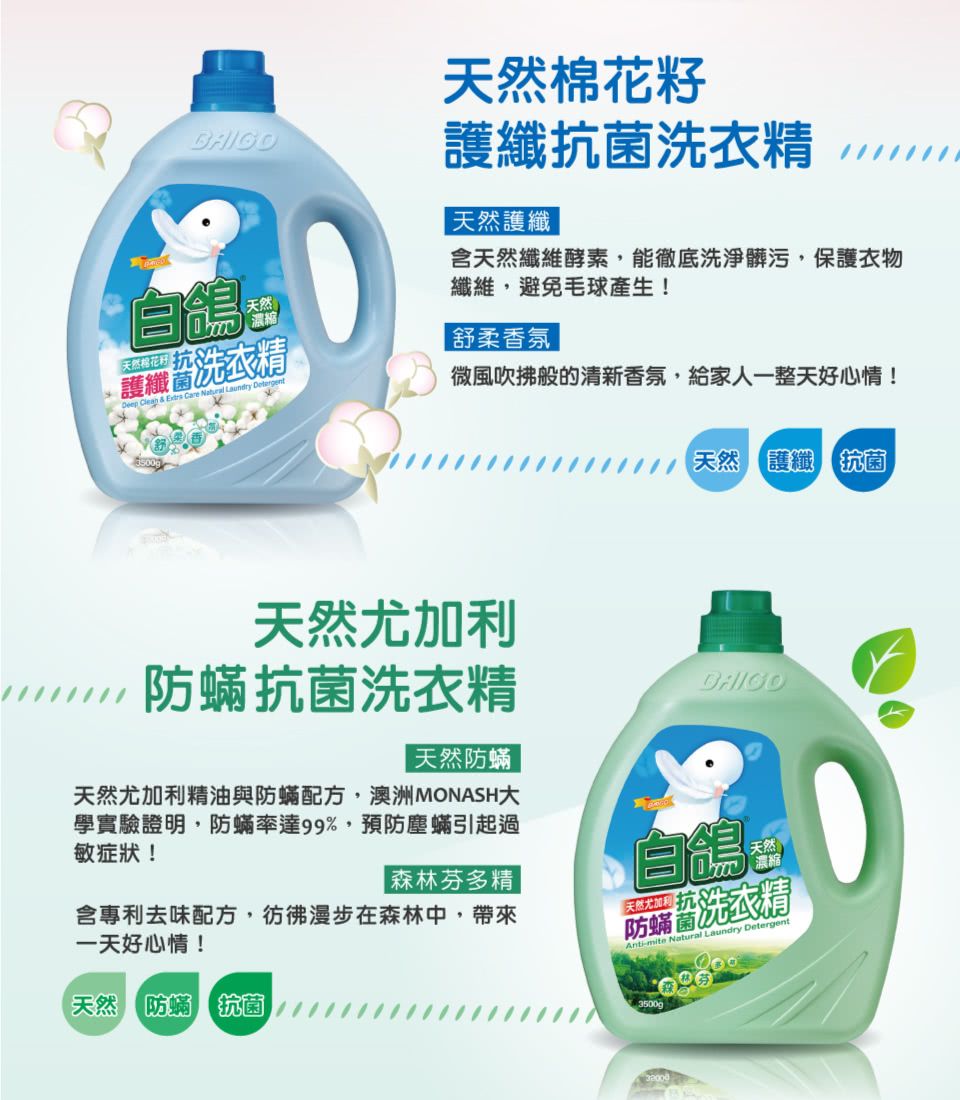 BAIGO自鴿天然  &  Care  Laundry Detergent洗衣精微風吹拂般的清新香氛,給家人一整天好心情!天然棉花籽護纖抗 菌洗衣精天然護纖含天然纖維酵素,能徹底洗淨髒污,保護衣物纖維,避免毛球產生!舒柔香氛天然尤加利【天然護纖 抗 菌防抗 菌洗衣精天然防蟎天然尤加利精油與防蟎配方,澳洲MONASH大學實驗證明,防蟎率達99%,預防塵蟎引起過敏症狀!天然濃縮|森林芬多精含專利去味配方,彷彿漫步在森林中,帶來一天好心情!天然 防蟎 抗 菌防蟎洗衣精Anti-mite Natural Laundry Detergent