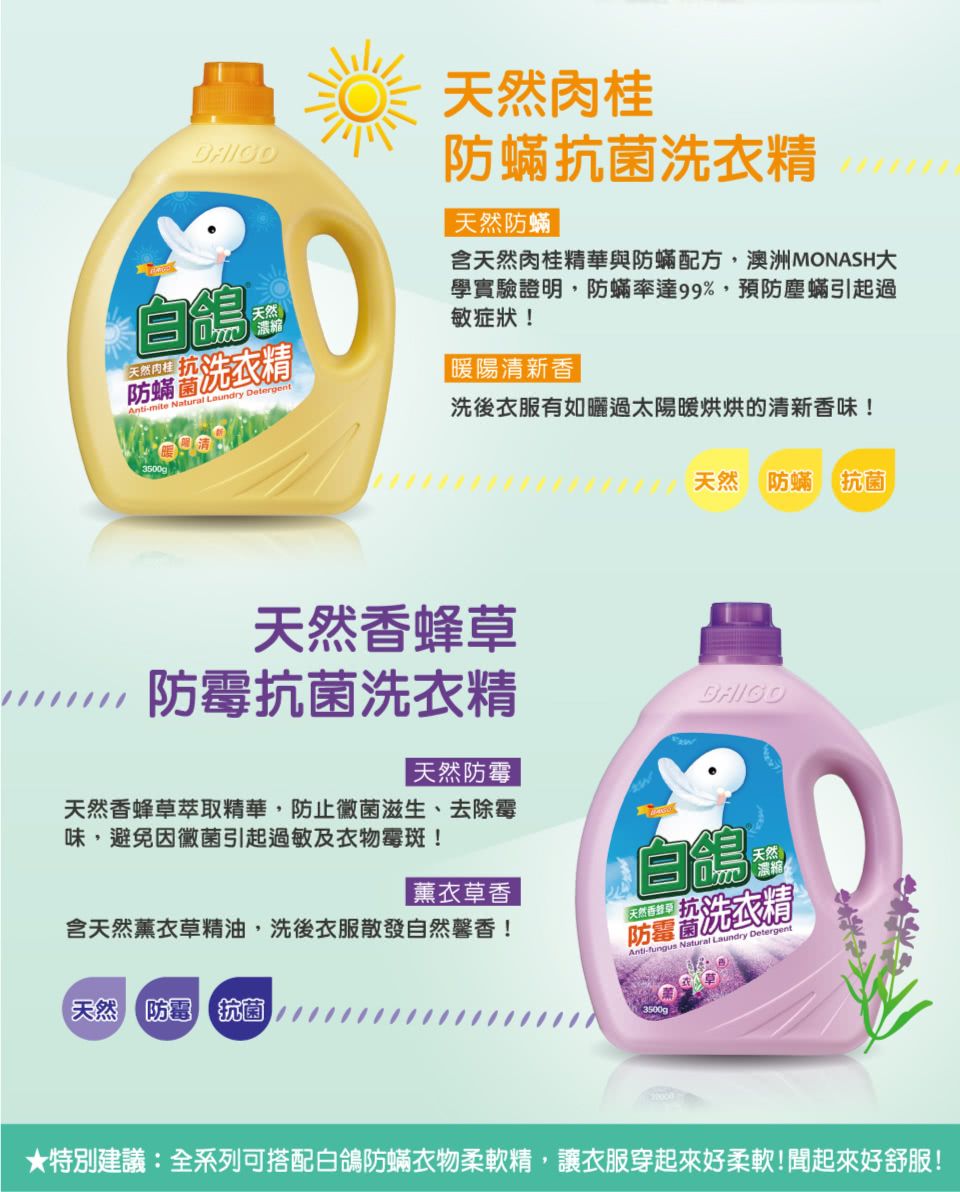 自傷天然肉桂生防洗衣精-mite Natural Laundry Detergent天然肉桂防蟎抗 菌洗衣精天然防蟎含天然肉桂精華與防蟎配方,澳洲MONASH學實驗證明,防蟎率達99%,預防塵蟎引起過敏症狀!暖陽清新香3500g洗後衣服有如曬過太陽暖烘烘的清新香味!天然 防蟎抗 菌天然香蜂草防 霉抗 菌洗衣精天然防 霉天然香蜂草萃取精華,防 止黴菌滋生、去除霉味,避免因黴菌引起過敏及衣物霉斑!含天然薰衣草精油,洗後衣服散發自然馨香!|薰衣草香自鴿天然濃縮Anti- Natural Laundry Detergent【天然 防 霉 抗 菌防洗衣精3500g★特別建議:全系列可搭配白鴿防蟎衣物柔軟精,讓衣服穿起來好柔軟!起來好舒服!