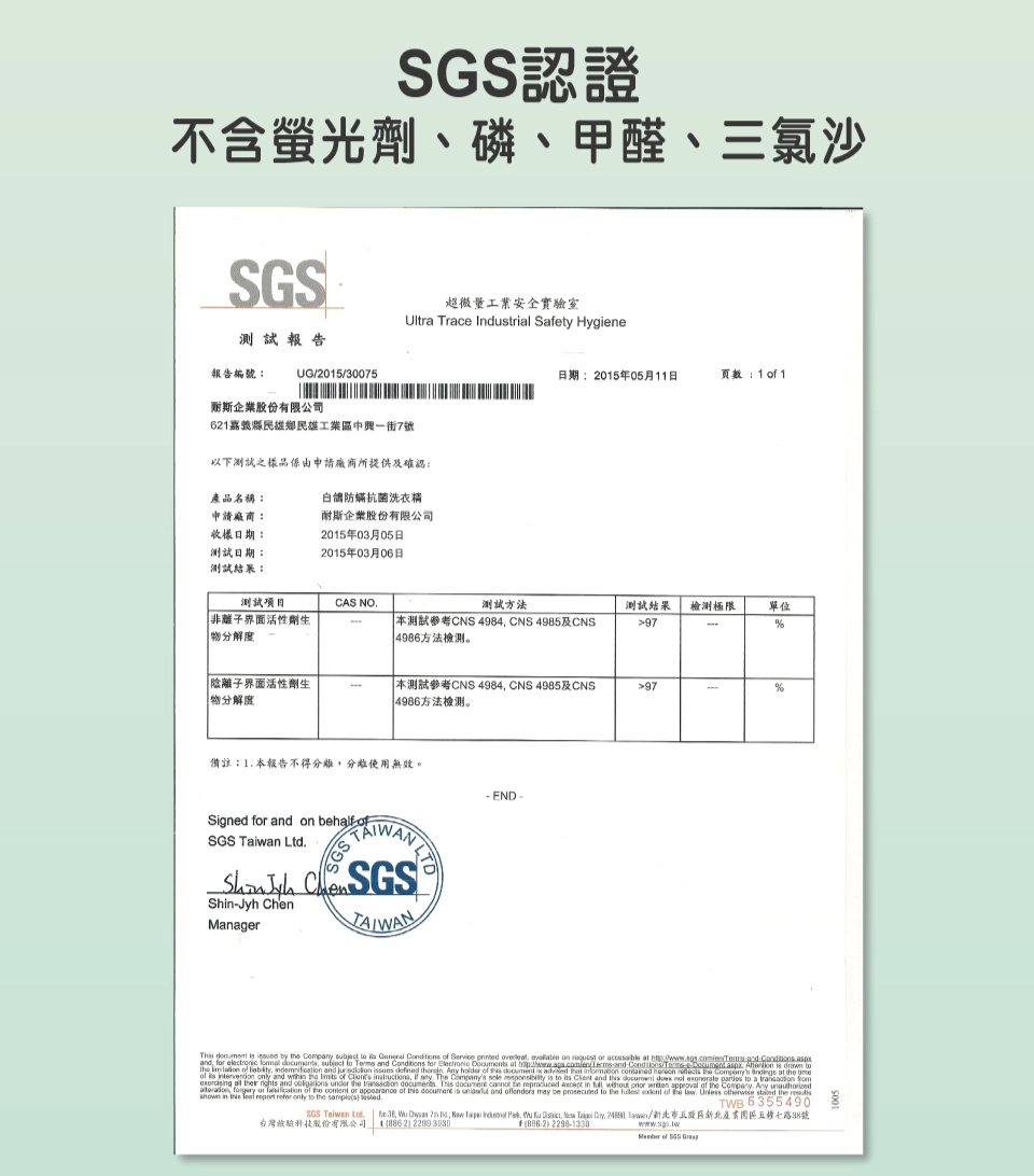 認證不含螢光、磷、甲醛、三氯沙超微量工業安全實驗室Ultr Trace Indutrial Saety Hygiene報告UG/205/30075期2015年05月11日頁數 1  1報告編號:企業股份有限公司621嘉義縣民雄鄉民雄工業區中興一街7號以下測試之品由申請廠商所提供及確認:產品名稱:申請廠商:收樣日期:測試日期:測試結果:防抗 菌洗衣精耐斯企業股份有限公司2015年03月05日2015年03月06日測試項目CAS NO測試方法測試結果極限單位劑生分 解度測試CNS 4984 CNS 4985及CNS4986方法檢測97%陰離子界面活性劑生物分 解度 測試參考CNS 4984 CNS 4985及CNS4986方法檢測。97%備註:1本報告不得使用無效。Signed f and  half SGS Taiwan Ltd Shin-Jyh ChenManager- END -Th    by  Comp        printed   on      and for    subject  Terms and Conditions for               and  sues defined   holder of a  is          at  of    and    of    any The    is to its  and this      to a    r  and   the  .    be   in     approval of the .    or  of the  or  of this document is  and  may be  to the   of the law.  otherwise  the  in the  report refer only to the s) TWB 6355490SGS Taiwan Ltd.  ,    ,    ,   ,   ,  /新北市五股區新北產業園區五路88號台灣檢驗科技股份有限公司 (886-2) 2299-日f()  of SGS