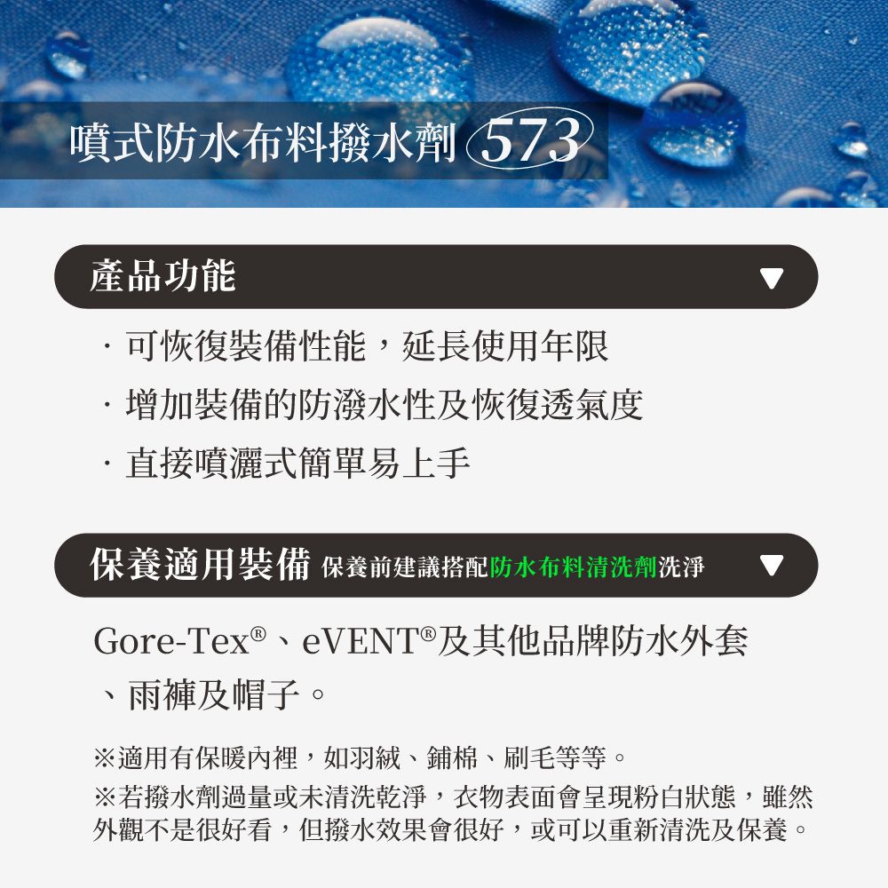 噴式防水布料撥水劑 573產品功能可恢復裝備性能,延長使用年限增加裝備的防潑水性及恢復透氣度直接噴灑式易上手保養適用裝備 保養前建議搭配防水布料清洗劑洗淨Gore-Tex®eVENT®及其他品牌防水外套、雨褲及帽子。※適用有保暖內裡,如羽絨、鋪棉、刷毛等等。※若撥水劑過量或未清洗乾淨,衣物表面會呈現粉白狀態,雖然外觀不是很好看,但撥水效果會很好,或可以重新清洗及保養。