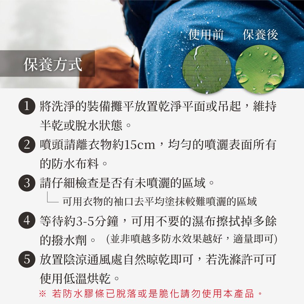 使用前保養後保養方式 將洗淨的裝備攤平放置乾淨平面或吊起,維持半乾或脫水狀態。2 噴頭請離衣物約1cm,均勻的噴灑表面所有的防水布料。 請仔細檢查是否有未噴灑的區域。 可用衣物的袖口去平均塗抹較難噴灑的區域 等待約3-5分鐘,可用不要的濕布擦拭掉多餘的水劑。(並非噴越多防水效果越好,適量即可)5 放置陰涼通風處自然晾乾即可,若洗滌許可可使用低溫烘乾。※ 若防水膠條已脫落或是脆化請勿使用本產品。