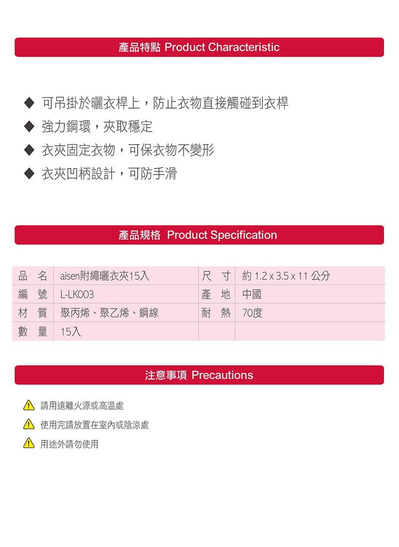 產品特點 Product Characteristic可吊掛於曬衣桿上,防止衣物直接觸碰到衣桿強力鋼環,夾取穩定衣夾固定衣物,可保衣物不變形衣夾凹柄設計,可防手滑產品規格 Product Specification品名 aisen附繩曬衣夾15入尺寸 約1.2x3.5x11 公分編號 L-LKO03產地 中國材質 聚丙烯、聚乙烯、鋼線耐熱 70度數量 15入 遠離火源或 使用完請放置在室內或陰涼處 用途外請勿使用注意事項 Precautions