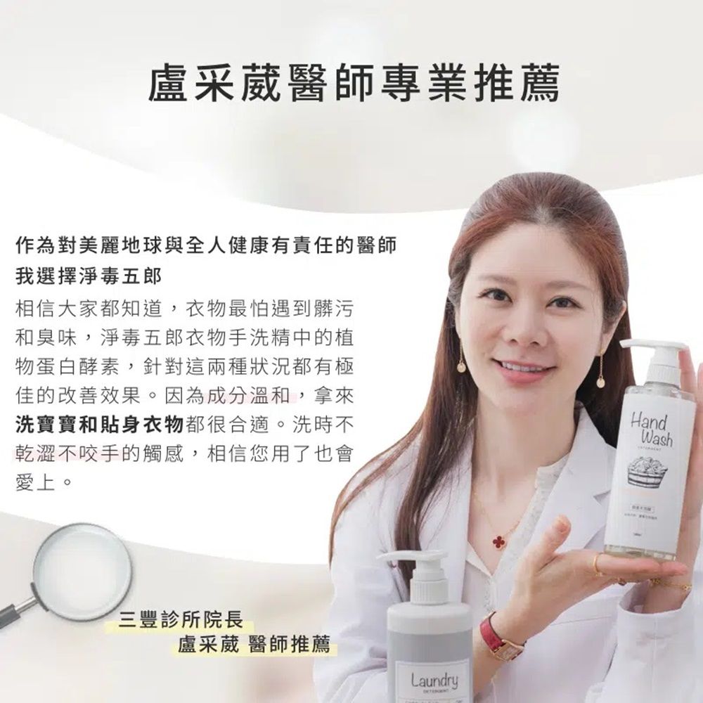 盧采葳醫師專業推薦作為對美麗地球與全人健康有責任的醫師我選擇淨毒五郎相信大家都知道,衣物最怕遇到髒污和臭味,淨毒五郎衣物手洗精中的植物蛋白酵素,針對這兩種狀況都有極佳的改善效果。因為成分溫和,拿來洗寶寶和貼身衣物都很合適。洗時不乾澀不咬手的觸感,相信您用了也會愛上。HandWash三豐診所院長盧采葳 醫師推薦Laundry