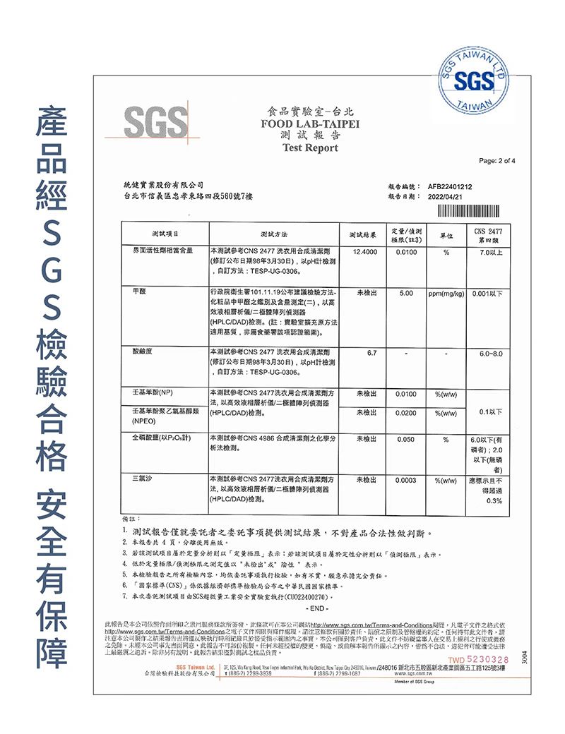 統健實業股有限台北市信義區忠孝東路四段560號7樓食品實驗室台北FOOD LAB-TAIPEITest ReportNWAN®編號AFB22401212日期: 20220421Page: 2  4测试方測試界面活性劑相當測試參考CNS 2477 洗劑修日期8年330日pH自訂方:TESP-UG-0306124000限註30.0100CNS 2477單位第四類7.0甲联行政院衛生1011.19公布方法-化粧品中甲醛及含测定(HPLCDAD(註:實驗室擴充方法適非食藥署項認證範圍測試參考CNS 2477 洗衣清潔劑(修訂公布日期98年3月30日)pH計檢測自訂方法:TESP-UG-030未檢5.00( (mgkg) 以下(NP)測試參考CNS 2477洗衣用清潔劑方法以高效液相偵測乙氧基醇類(HPLC/DAD)(NPEO)未檢出0.01009(/)未檢出0.0200% (/)0.1以下全磷酸鹽(以計) 測試參考CNS 4986 清潔劑化學析法未檢出0.050%6.0以下(有) 2.0以下(無磷三氯沙測試參考CNS 2477洗衣用合成清潔劑方未檢出0.0003%(w/w)應標不|法以高效液相/二極侦测器(HPLC/DAD)检测得超過%備註:1. 測試報告僅就委託者委託事項提供測試不對產品合法性做判斷。2.本報告共4 頁分使用無效3.該測試定量分析定量極限表示:若該測試定性分析偵測極限表示4.低定量極限/偵測極限測定以未檢出表示。5.衣檢驗報告有檢驗內容均依委託事項執行檢驗如有不實願意承擔完全責任。6. 國家標準(CNS)經濟部標準檢驗局公布之中華民國國家標準。7.本次委託測試項目量安全實驗室執行(CU022400270)。-END-报告本依照之月條所條款本公司http://ww/Terms-and-Conditions,凡文件之格式依http://www.sgs.com.tw/Terms-and-Conditions 之電子文件,款有關於責任之及的,件者,請本公司之結果報告出僅反映執行時所記錄且於指示範圍內之事。本公司客戶負責,文交易之行使之免除。未經本公司,此報告份。任何未經授權的變更曲解本報告所示之內容,為不合法,可能遭受法律上之。除非另有說明,此報告結果测试之樣品負費。TWD 5230328SGS Taiwan Ltd.              /248016 新北市五股區新北五工路125號3樓台灣檢驗股份有限公司, () 2299-3939) www.sgs.com.tw of SGS