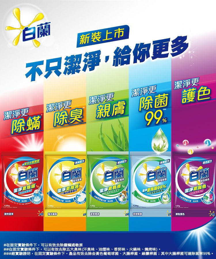 白蘭新裝上市不只給你多潔淨潔淨潔淨更潔淨更潔淨更潔淨 除臭   護色99%白蘭除強效潔淨潔淨更除蟎白蘭配方潔淨更除臭白蘭潔淨更親膚 除菌配方白蘭潔淨更除菌99%颜色配方白蘭潔淨更色,#在固定實驗條件下,可以有效去除塵蟎過敏原##在固定實驗條件下,可以有效去除五大臭味(汗臭味、油煙味、香菸味、火鍋味、燒烤味)。###經實驗證明,在固定實驗條件下,產品有效去除金黃色葡萄球菌、大腸桿菌、綠膿桿菌;其中大腸桿菌可達除菌率99%。