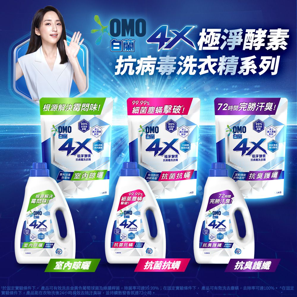 OMO蘭極淨酵素洗衣精系列99.99%根源解決味!細菌塵蟎擊破!7時間完勝汗臭!99%OMO白病洗衣精 抗冠状99%抗冠状OMOOMO99%抗冠状配合史上配合白蘭白蘭極淨酵素時間抗菌抗病毒洗衣精極淨酵素抗病毒洗衣精根源解決霉味!OMO室內 室內晾曬味室內晾曬99.99%細菌塵蟎擊破!OMO抗菌抗蟎 2流感病毒 抗菌抗蟎抗菌抗螨72時間完勝汗臭OMO白抗臭護纖 適用【 抗臭護纖抗臭護纖於固定實驗條件下, 產品可有效洗去金黃色葡萄球菌及綠膿桿菌,除菌率可達99.99%;在固定實驗條件下,產品可有效洗去塵螨,去除率可達100%^在固定實驗條件下,產品能在衣物洗後24小時長效去除汗臭味,並持續散發香氛達72小時。