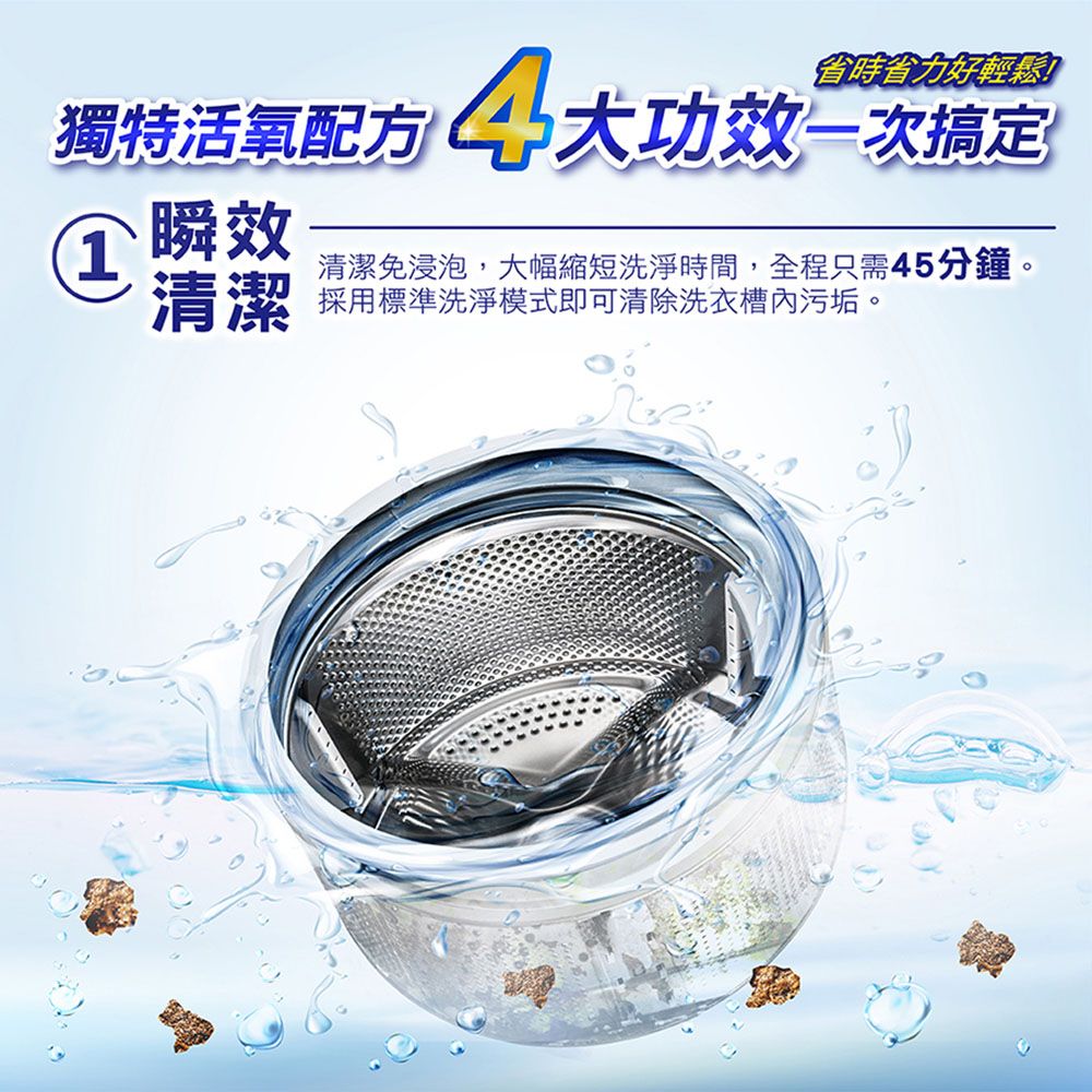 獨特活氧配方 省時省力好輕鬆功效一次搞定清潔免浸泡,大幅縮短洗淨時間,全程只需45分鐘。 瞬效清潔 採用標準洗淨模式即可清除洗衣槽內污垢。