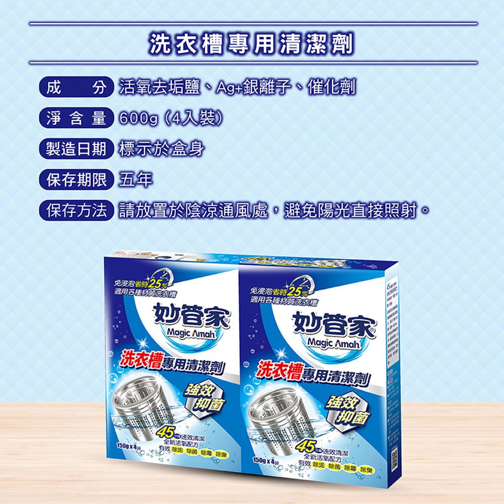 清潔劑成分 去垢鹽Ag+銀離子、催化劑淨含量 600g4裝)製造日期標示於盒身保存期限五年保存方法 請放置於陰涼通風處,避免陽光直接照射免浸泡25%適用各種材質洗衣槽妙管家免浸泡25%適用各種材質洗衣Magic Amah妙管家Magic Amah洗衣槽專用清潔劑洗衣槽專用清潔劑強效抑菌強效抑菌45清潔全新活氧、  (45清潔全新活氧配方有效除菌除