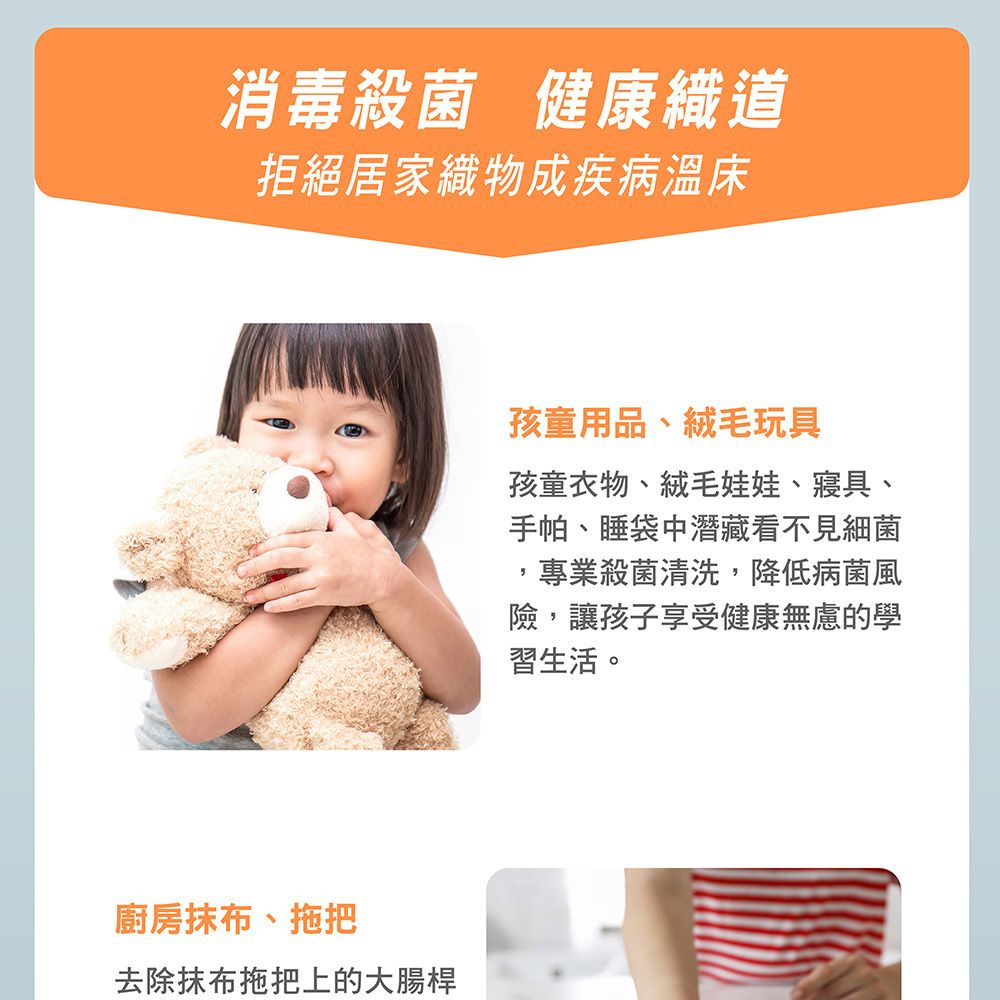 消毒殺菌 健康織道拒絕居家織物成疾病溫床廚房抹布、拖把去除抹布拖把上的大腸桿孩童用品、絨毛玩具孩童衣物、絨毛娃娃、寢具、手帕、睡袋中潛藏看不見細菌專業殺菌清洗,降低病菌風險,讓孩子享受健康無慮的學習生活。