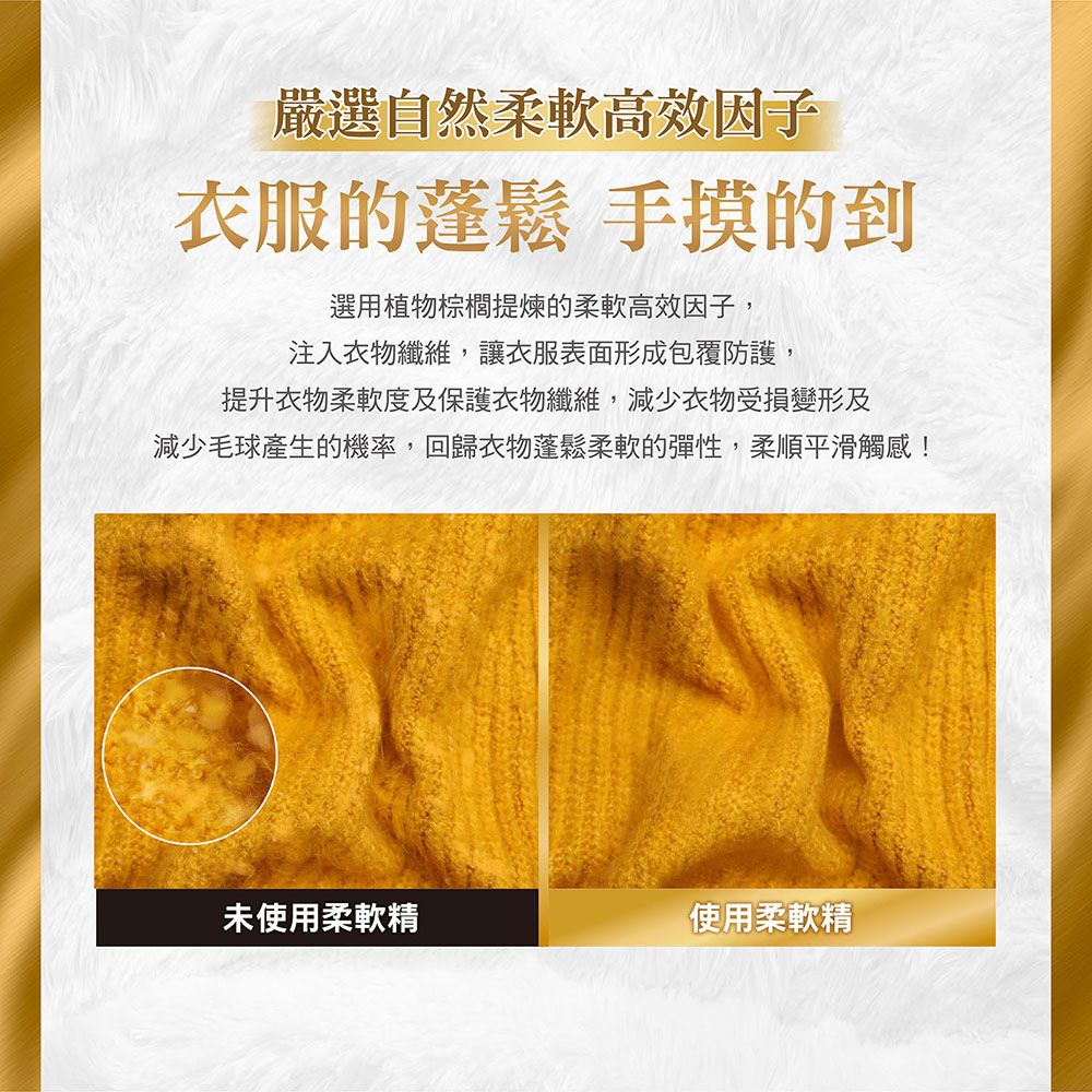 嚴選自然柔軟高效因子衣服的蓬鬆 手摸的到選用植物棕櫚提煉的柔軟高效因子,注入衣物纖維,讓衣服表面形成包覆防護,提升衣物柔軟度及保護衣物纖維,減少衣物受損變形及減少毛球產生的機率,回歸衣物蓬鬆柔軟的彈性,柔順平滑觸感!未使用柔軟精使用柔軟精
