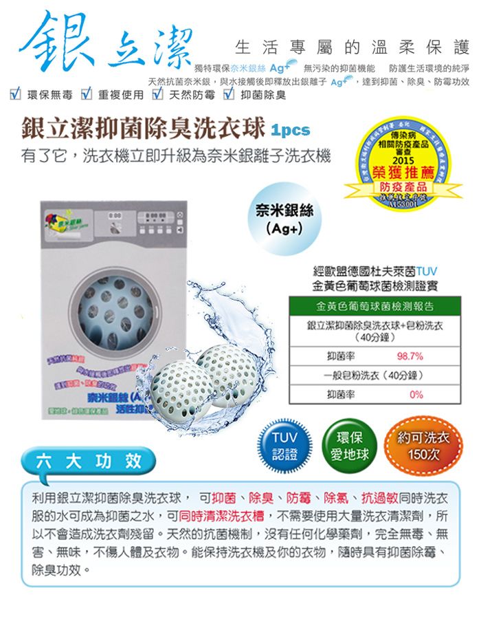潔生活專屬的溫柔保護獨特環保奈米絲 Ag 無污染的抑菌機能 防護生活環境的純淨天然抗菌奈米與水接觸後即釋放出銀離子 Ag達到抑菌、除臭、功效 環保無毒 √ 重複使用天然防霉 √ 抑菌除臭銀立潔抑菌除臭洗衣傳染病有了它,洗衣機立即升級為奈米銀離子洗衣機相關產品審查2015榮獲推薦防疫產品奈米銀+ 六大功效奈米銀絲(Ag+)經歐盟德國杜夫萊茵TUV金黃色葡萄球菌檢測證實金黃色葡萄球菌檢測報告銀立潔抑菌除臭洗衣球+粉洗衣(40分鐘)抑菌率98.7%一般粉洗衣(40分鐘)抑菌率0%TUV環保【約可洗衣認證地球150次利用銀立潔抑菌除臭洗衣球,可抑菌、除臭、防霉、除氯、抗過敏同時洗衣服的水可成為抑菌之水,可同時清潔洗衣槽,不需要使用大量洗衣清潔劑,所以不會造成洗衣劑殘留。天然的抗菌機制,沒有任何化學藥劑,完全無毒、無、無味,不傷人體及衣物。能保持洗衣機及你的衣物,隨時具有抑菌除霉、除臭功效。